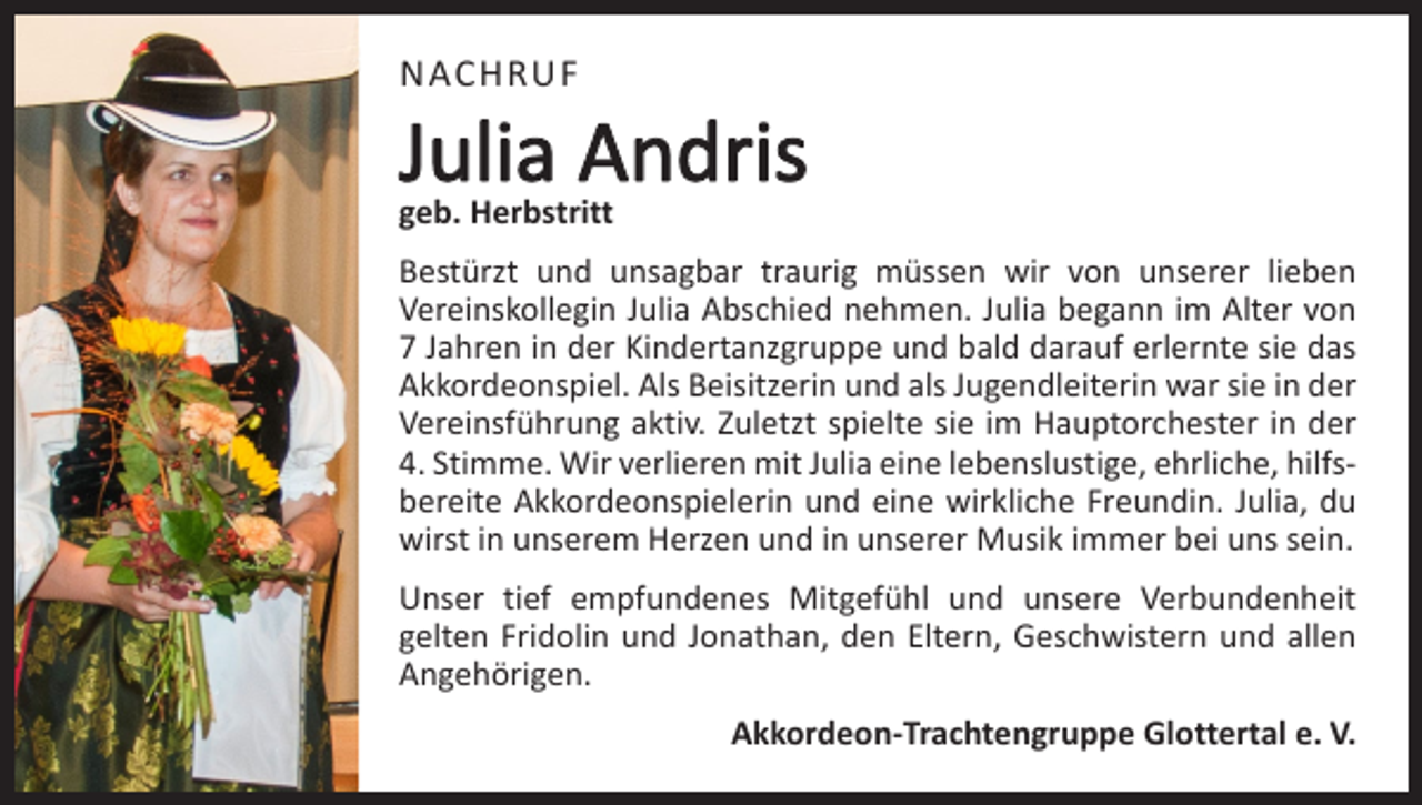 <p>NACHRUF</p><p>Julia Andris<br />geb. Herbstritt</p><p>Bestürzt und unsagbar traurig müssen wir von unserer lieben<br />­Vereinskollegin Julia Abschied nehmen. Julia begann im Alter von<br />7 Jahren in der Kindertanzgruppe und bald darauf erlernte sie das<br />Akkordeonspiel. Als Beisitzerin und als Jugendleiterin war sie in der<br />Vereinsführung aktiv. Zuletzt spielte sie im Hauptorchester in der<br />4. Stimme. Wir verlieren mit Julia eine lebenslustige, ehrliche, hilfsbereite Akkordeonspielerin und eine wirkliche Freundin. Julia, du<br />wirst in unserem Herzen und in unserer Musik immer bei uns sein.<br />Unser tief empfundenes Mitgefühl und unsere Verbundenheit<br />­gelten Fridolin und Jonathan, den Eltern, Geschwistern und allen<br />Angehörigen.<br />Akkordeon-Trachtengruppe Glottertal e. V.</p>