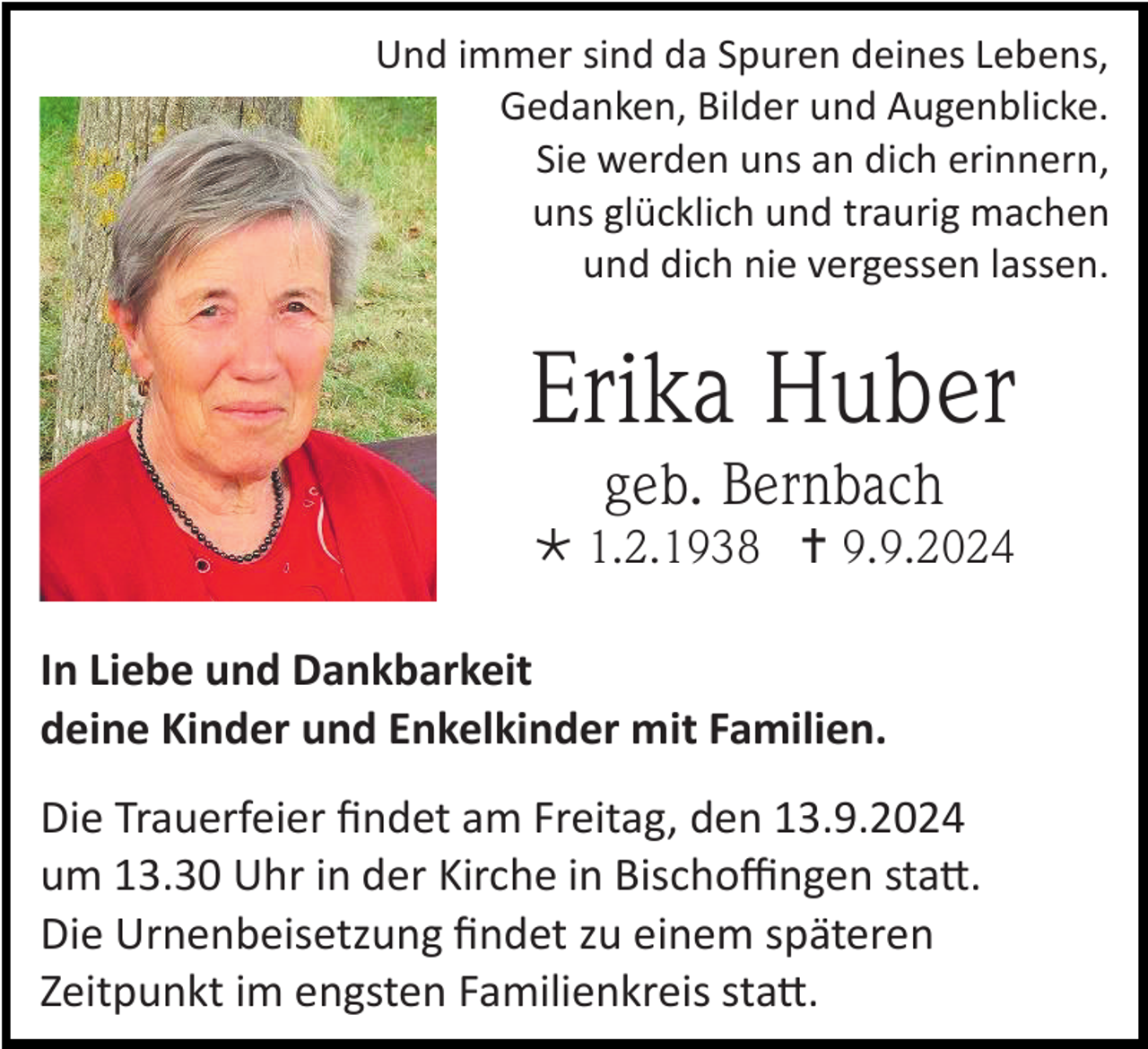 <p>Und immer sind da Spuren deines Lebens,<br />Gedanken, Bilder und Augenblicke.<br />Sie werden uns an dich erinnern,<br />uns glücklich und traurig machen<br />und dich nie vergessen lassen.</p><p>Erika Huber<br />geb. Bernbach<br /> 1.2.1938  9.9.2024<br />In Liebe und Dankbarkeit<br />deine Kinder und Enkelkinder mit Familien.<br />Die Trauerfeier findet am Freitag, den 13.9.2024<br />um 13.30 Uhr in der Kirche in Bischoffingen statt.<br />Die Urnenbeisetzung findet zu einem späteren<br />Zeitpunkt im engsten Familienkreis statt.</p>