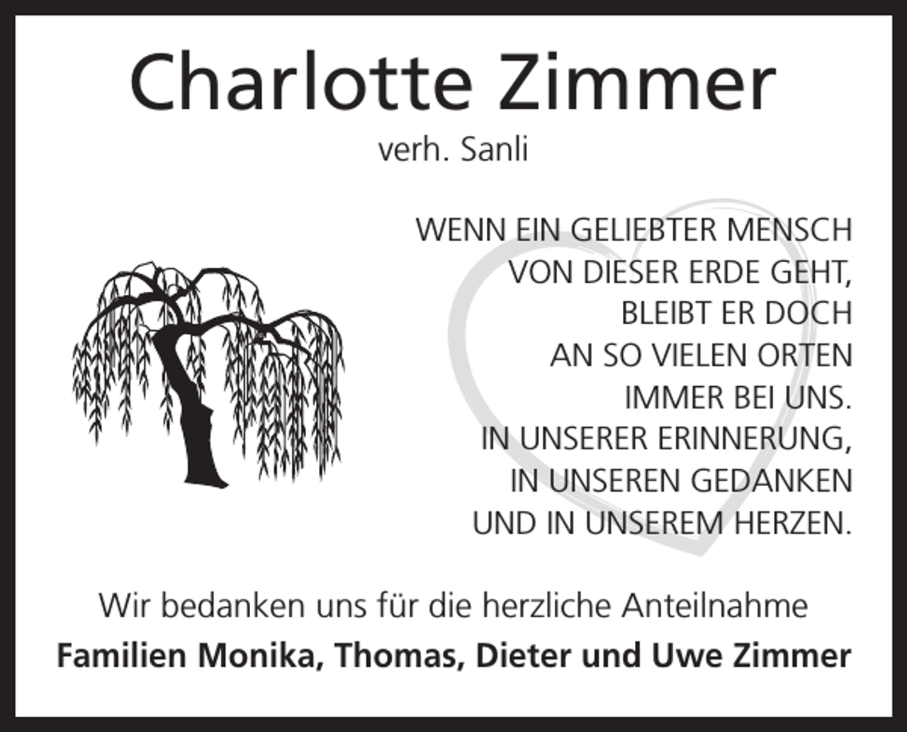 <p>Charlotte Zimmer<br />verh. Sanli<br />WENN EIN GELIEBTER MENSCH<br />VON DIESER ERDE GEHT,<br />BLEIBT ER DOCH<br />AN SO VIELEN ORTEN<br />IMMER BEI UNS.<br />IN UNSERER ERINNERUNG,<br />IN UNSEREN GEDANKEN<br />UND IN UNSEREM HERZEN.</p><p>Wir bedanken uns für die herzliche Anteilnahme<br />Familien Monika, Thomas, Dieter und Uwe Zimmer</p>