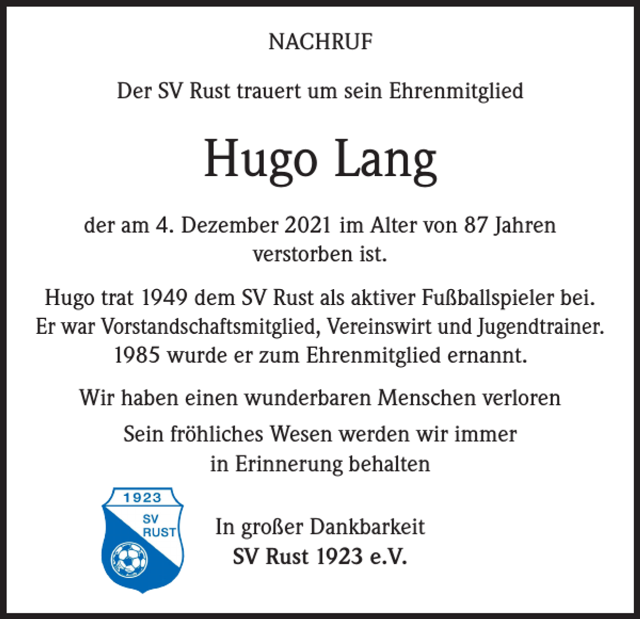<p>NACHRUF<br />Der SV Rust trauert um sein Ehrenmitglied</p><p>Hugo Lang<br />der am 4. Dezember 2021 im Alter von 87 Jahren<br />verstorben ist.<br />Hugo trat 1949 dem SV Rust als aktiver Fußballspieler bei.<br />Er war Vorstandschaftsmitglied, Vereinswirt und Jugendtrainer.<br />1985 wurde er zum Ehrenmitglied ernannt.<br />Wir haben einen wunderbaren Menschen verloren<br />Sein fröhliches Wesen werden wir immer<br />in Erinnerung behalten<br />In großer Dankbarkeit<br />SV Rust 1923 e.V.</p>