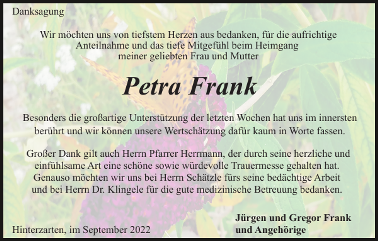 <p>Danksagung<br />Wir möchten uns von tiefstem Herzen aus bedanken, für die aufrichtige<br />Anteilnahme und das tiefe Mitgefühl beim Heimgang<br />meiner geliebten Frau und Mutter</p><p>Petra Frank<br />Besonders die großartige Unterstützung der letzten Wochen hat uns im innersten<br />berührt und wir können unsere Wertschätzung dafür kaum in Worte fassen.<br />Großer Dank gilt auch Herrn Pfarrer Herrmann, der durch seine herzliche und<br />einfühlsame Art eine schöne sowie würdevolle Trauermesse gehalten hat.<br />Genauso möchten wir uns bei Herrn Schätzle fürs seine bedächtige Arbeit<br />und bei Herrn Dr. Klingele für die gute medizinische Betreuung bedanken.</p><p>Hinterzarten, im September 2022</p><p>Jürgen und Gregor Frank<br />und Angehörige</p>