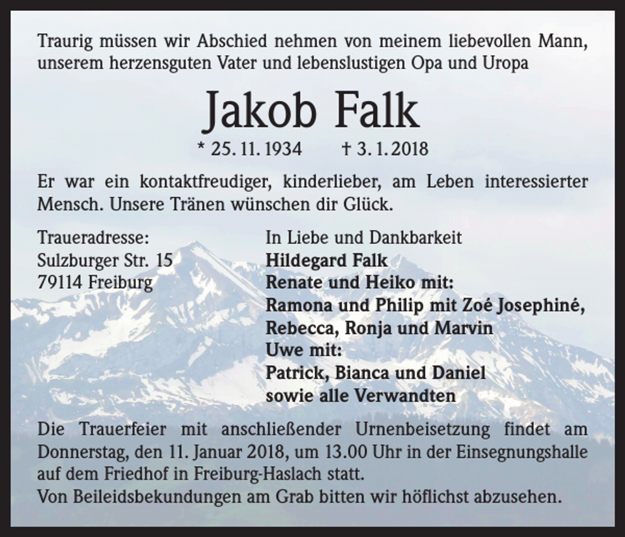 <p>Traurig müssen wir Abschied nehmen von meinem liebevollen Mann,<br />unserem herzensguten Vater und lebenslustigen Opa und Uropa</p><p>Jakob Falk</p><p>* 25. 11. 1934 † 3. 1. 2018<br />Er war ein kontaktfreudiger, kinderlieber, am Leben interessierter<br />Mensch. Unsere Tränen wünschen dir Glück.<br />Traueradresse:<br />Sulzburger Str. 15<br />79114 Freiburg</p><p>In Liebe und Dankbarkeit<br />Hildegard Falk<br />Renate und Heiko mit:<br />Ramona und Philip mit Zoé Josephiné,<br />Rebecca, Ronja und Marvin<br />Uwe mit:<br />Patrick, Bianca und Daniel<br />sowie alle Verwandten</p><p>Die Trauerfeier mit anschließender Urnenbeisetzung findet am<br />Donnerstag, den 11. Januar 2018, um 13.00 Uhr in der Einsegnungshalle<br />auf dem Friedhof in Freiburg-Haslach statt.<br />Von Beileidsbekundungen am Grab bitten wir höflichst abzusehen.</p>