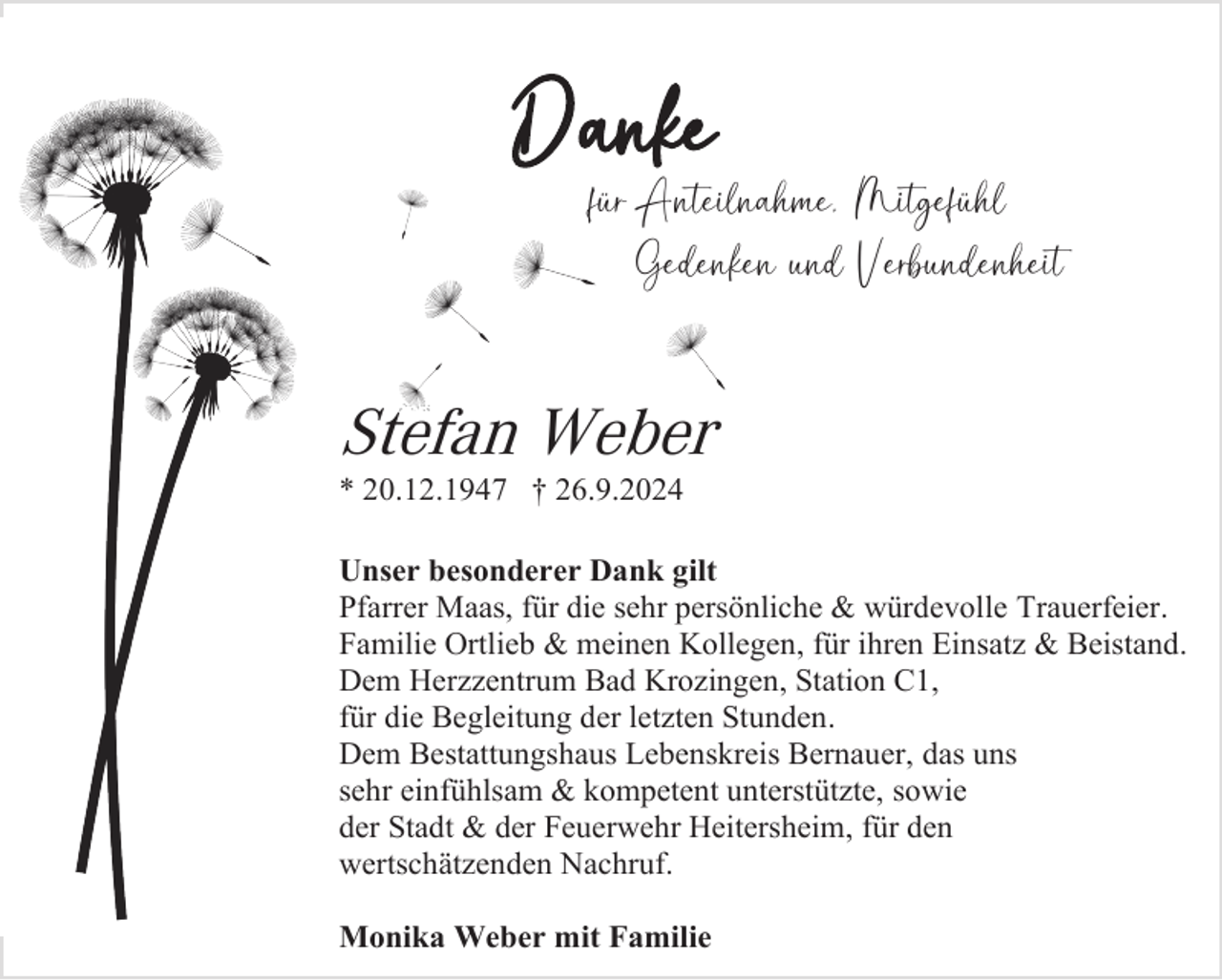 <p>Danke<br />für Anteilnahme, Mitgefühl<br />Gedenken und Verbundenheit</p>
<p>Stefan Weber<br />* 20.12.1947 † 26.9.2024<br />Unser besonderer Dank gilt<br />Pfarrer Maas, für die sehr persönliche &amp; würdevolle Trauerfeier.<br />Familie Ortlieb &amp; meinen Kollegen, für ihren Einsatz &amp; Beistand.<br />Dem Herzzentrum Bad Krozingen, Station C1,<br />für die Begleitung der letzten Stunden.<br />Dem Bestattungshaus Lebenskreis Bernauer, das uns<br />sehr einfühlsam &amp; kompetent unterstützte, sowie<br />der Stadt &amp; der Feuerwehr Heitersheim, für den<br />wertschätzenden Nachruf.<br />Monika Weber mit Familie</p>