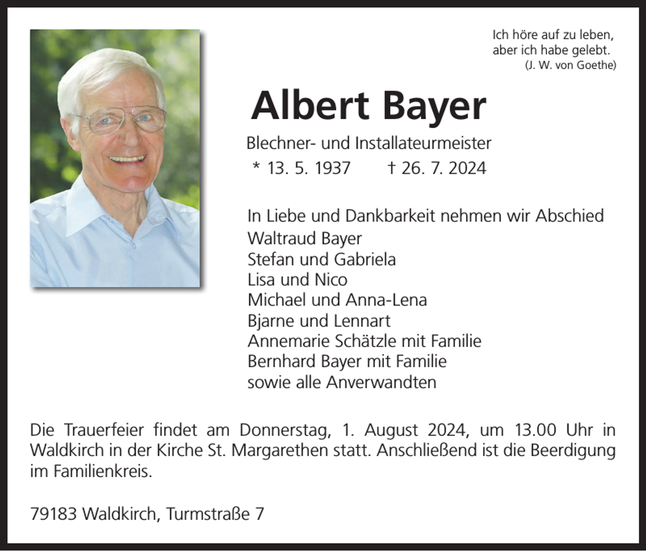 <p>Ich höre auf zu leben,<br />aber ich habe gelebt.<br />(J. W. von Goethe)</p><p>Albert Bayer<br />Blechner- und Installateurmeister<br />* 13. 5. 1937 † 26. 7. 2024<br />In Liebe und Dankbarkeit nehmen wir Abschied<br />Waltraud Bayer<br />Stefan und Gabriela<br />Lisa und Nico<br />Michael und Anna-Lena<br />Bjarne und Lennart<br />Annemarie Schätzle mit Familie<br />Bernhard Bayer mit Familie<br />sowie alle Anverwandten<br />Die Trauerfeier findet am Donnerstag, 1. August 2024, um 13.00 Uhr in<br />­Waldkirch in der Kirche St. Margarethen statt. Anschließend ist die Beerdigung<br />im Familienkreis.<br />79183 Waldkirch, Turmstraße 7</p>