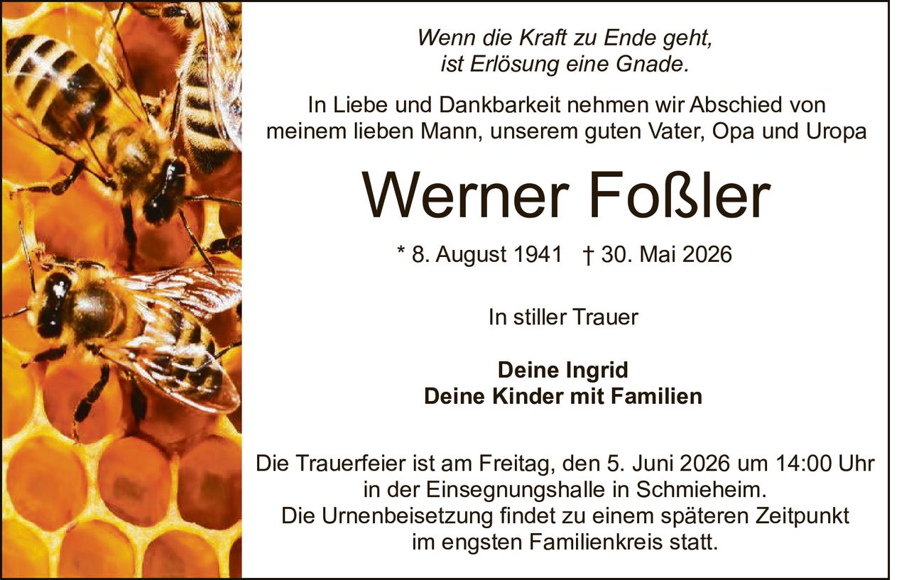 <p><i>Wenn die Kraft zu Ende geht,<br/>ist Erlösung eine Gnade.</i></p><p>In Liebe und Dankbarkeit nehmen wir Abschied von<br/>meinem lieben Mann, unserem guten Vater, Opa und Uropa</p><p><strong>Werner Foßler</strong></p><p>* 8. August 1941 † 30. Mai 2026</p><p>In stiller Trauer</p><p><strong>Deine Ingrid<br/>Deine Kinder mit Familien</strong></p><p>Die Trauerfeier ist am Freitag, den 5. Juni 2026 um 14:00 Uhr<br/>in der Einsegnungshalle in Schmieheim.<br/>Die Urnenbeisetzung findet zu einem späteren Zeitpunkt<br/>im engsten Familienkreis statt.</p>