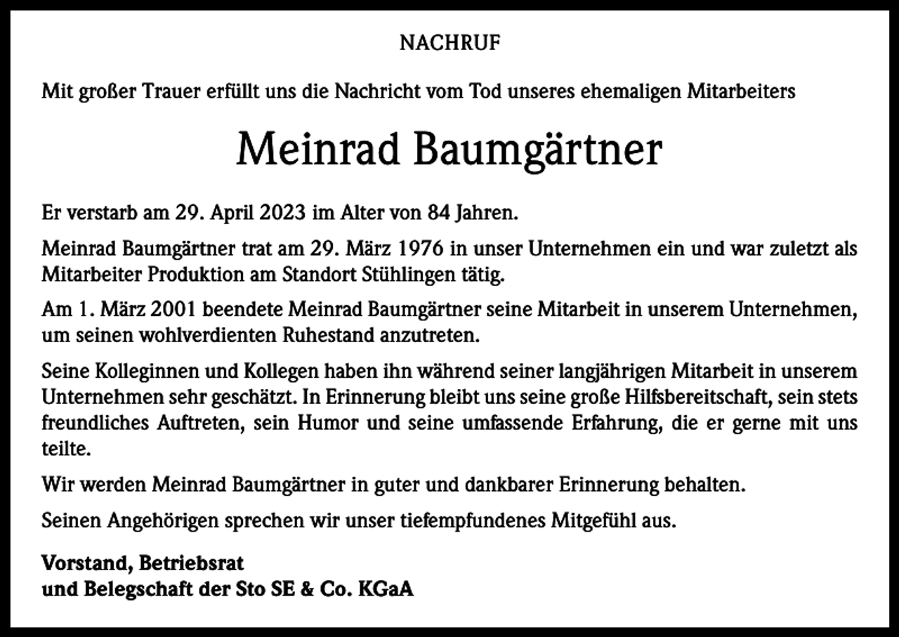 <p>NACHRUF<br />Mit großer Trauer erfüllt uns die Nachricht vom Tod unseres ehemaligen Mitarbeiters</p><p>Meinrad Baumgärtner<br />Er verstarb am 29. April 2023 im Alter von 84 Jahren.<br />Meinrad Baumgärtner trat am 29. März 1976 in unser Unternehmen ein und war zuletzt als<br />Mitarbeiter Produktion am Standort Stühlingen tätig.<br />Am 1. März 2001 beendete Meinrad Baumgärtner seine Mitarbeit in unserem Unternehmen,<br />um seinen wohlverdienten Ruhestand anzutreten.<br />Seine Kolleginnen und Kollegen haben ihn während seiner langjährigen Mitarbeit in unserem<br />Unternehmen sehr geschätzt. In Erinnerung bleibt uns seine große Hilfsbereitschaft, sein stets<br />freundliches Auftreten, sein Humor und seine umfassende Erfahrung, die er gerne mit uns<br />teilte.<br />Wir werden Meinrad Baumgärtner in guter und dankbarer Erinnerung behalten.<br />Seinen Angehörigen sprechen wir unser tiefempfundenes Mitgefühl aus.<br />Vorstand, Betriebsrat<br />und Belegschaft der Sto SE &amp; Co. KGaA</p>