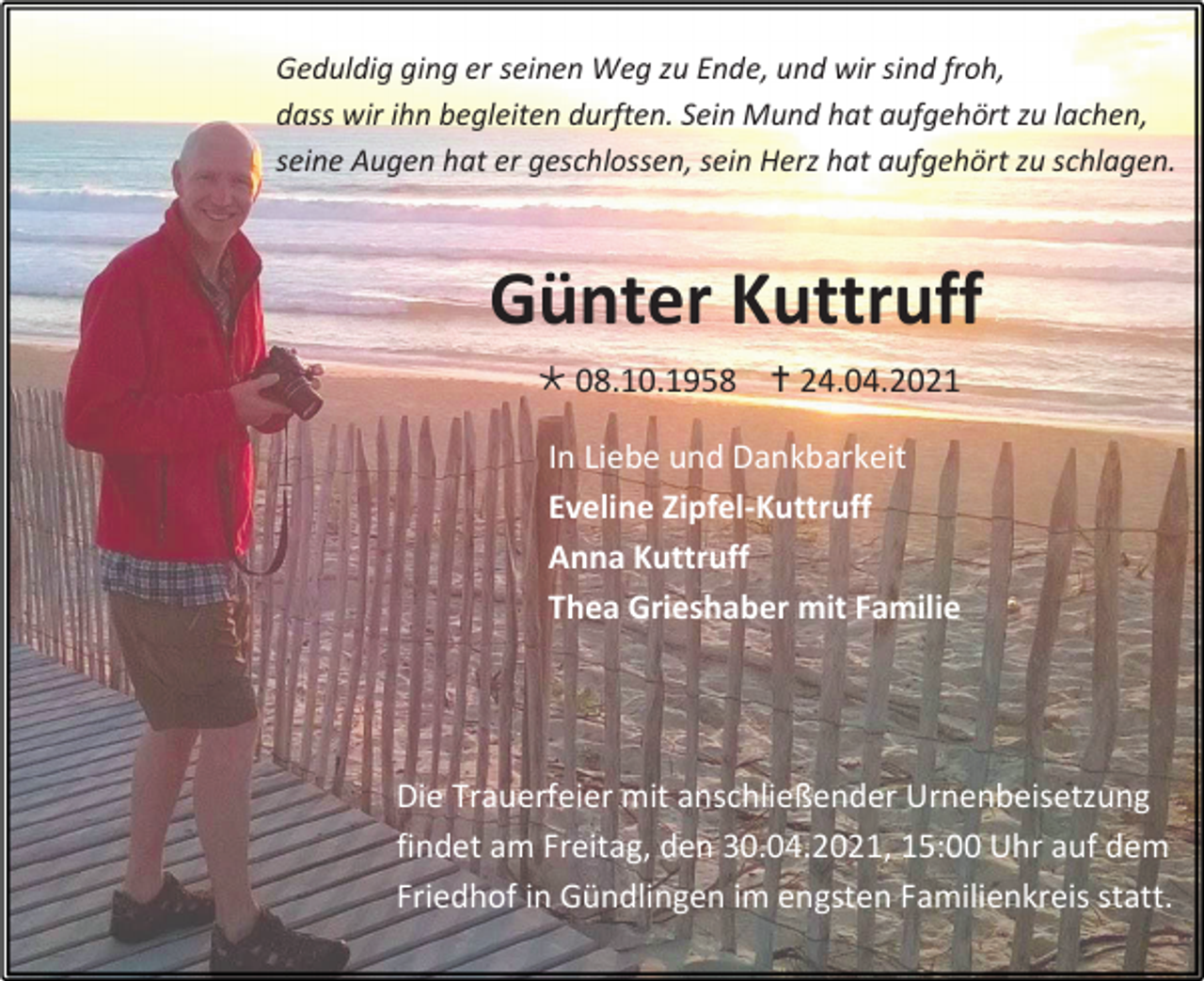 <p>Geduldig ging er seinen Weg zu Ende, und wir sind froh,<br />dass wir ihn begleiten durften. Sein Mund hat aufgehört zu lachen,<br />seine Augen hat er geschlossen, sein Herz hat aufgehört zu schlagen.</p><p>Günter Kuttruff<br /> 08.10.1958  24.04.2021<br />In Liebe und Dankbarkeit<br />Eveline Zipfel-Kuttruff<br />Anna Kuttruff<br />Thea Grieshaber mit Familie</p><p>Die Trauerfeier mit anschließender Urnenbeisetzung<br />findet am Freitag, den 30.04.2021, 15:00 Uhr auf dem<br />Friedhof in Gündlingen im engsten Familienkreis statt.</p>