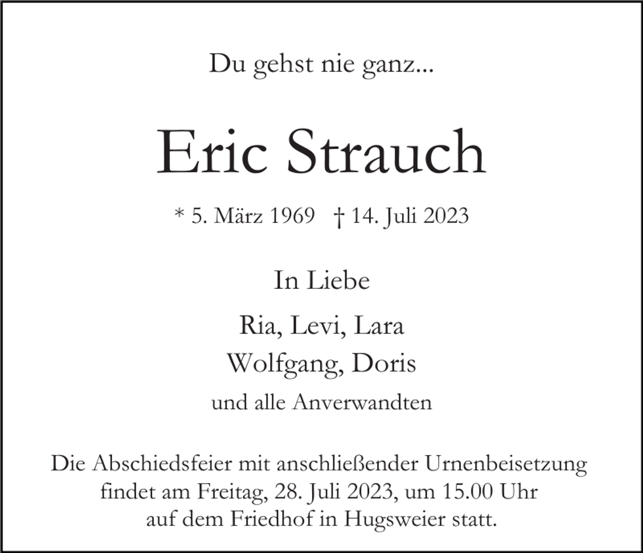 <p>Du gehst nie ganz...</p><p>Eric Strauch<br />* 5. März 1969 † 14. Juli 2023</p><p>In Liebe<br />Ria, Levi, Lara<br />Wolfgang, Doris<br />und alle Anverwandten<br />Die Abschiedsfeier mit anschließender Urnenbeisetzung<br />findet am Freitag, 28. Juli 2023, um 15.00 Uhr<br />auf dem Friedhof in Hugsweier statt.</p>