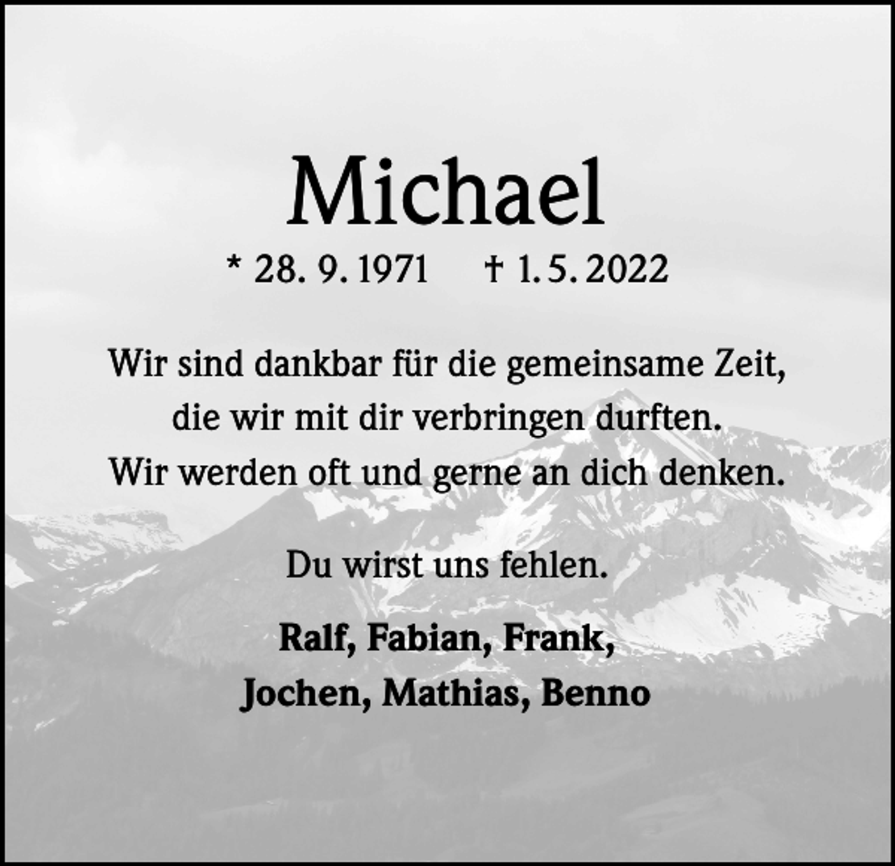 <p>Michael</p><p>* 28. 9. 1971</p><p>† 1. 5. 2022</p><p>Wir sind dankbar für die gemeinsame Zeit,<br />die wir mit dir verbringen durften.<br />Wir werden oft und gerne an dich denken.<br />Du wirst uns fehlen.<br />Ralf, Fabian, Frank,<br />Jochen, Mathias, Benno</p>
