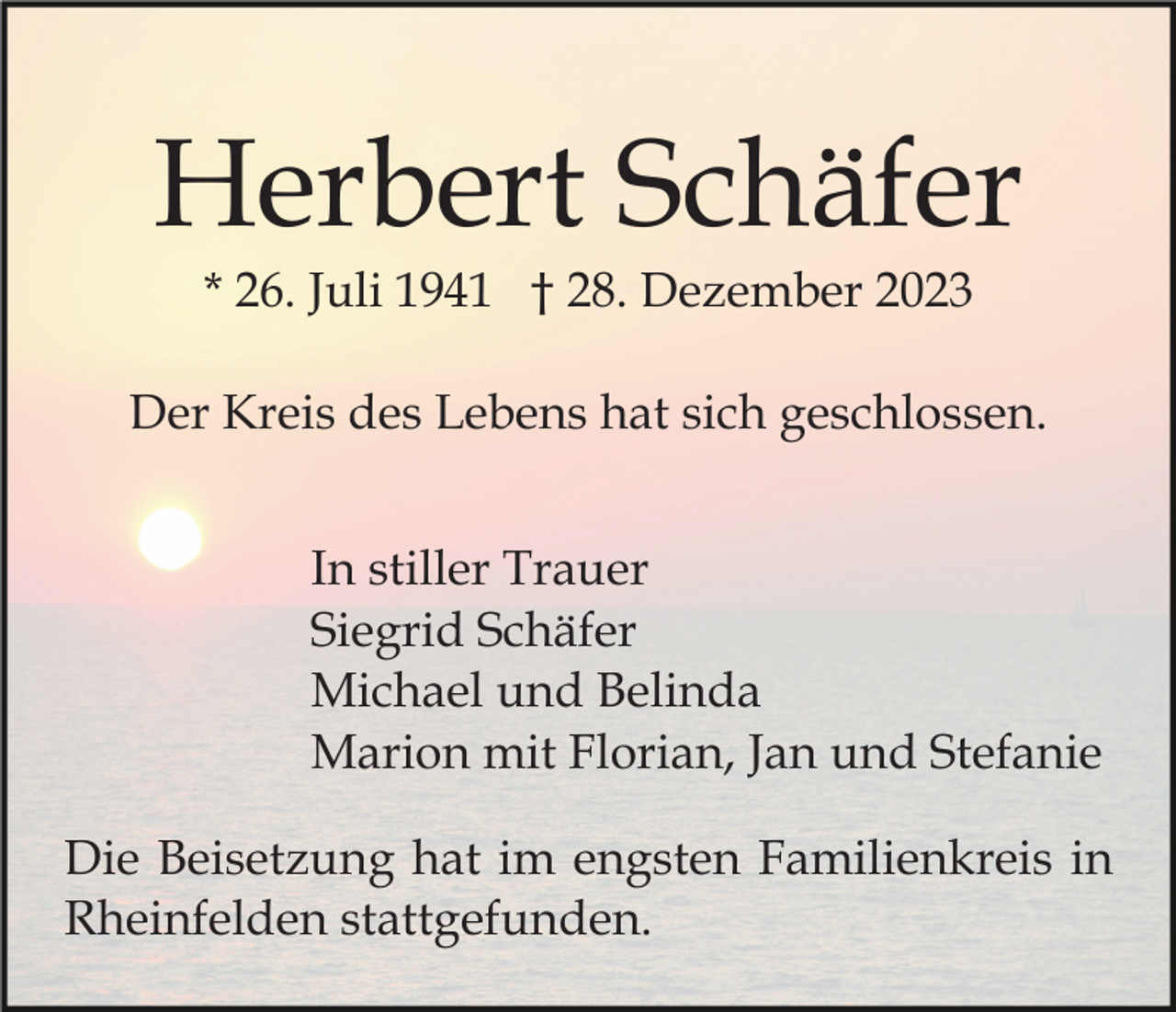 <p>Herbert Schäfer<br />* 26. Juli 1941 † 28. Dezember 2023<br />Der Kreis des Lebens hat sich geschlossen.<br />In stiller Trauer<br />Siegrid Schäfer<br />Michael und Belinda<br />Marion mit Florian, Jan und Stefanie<br />Die Beisetzung hat im engsten Familienkreis in<br />Rheinfelden stattgefunden.</p>
