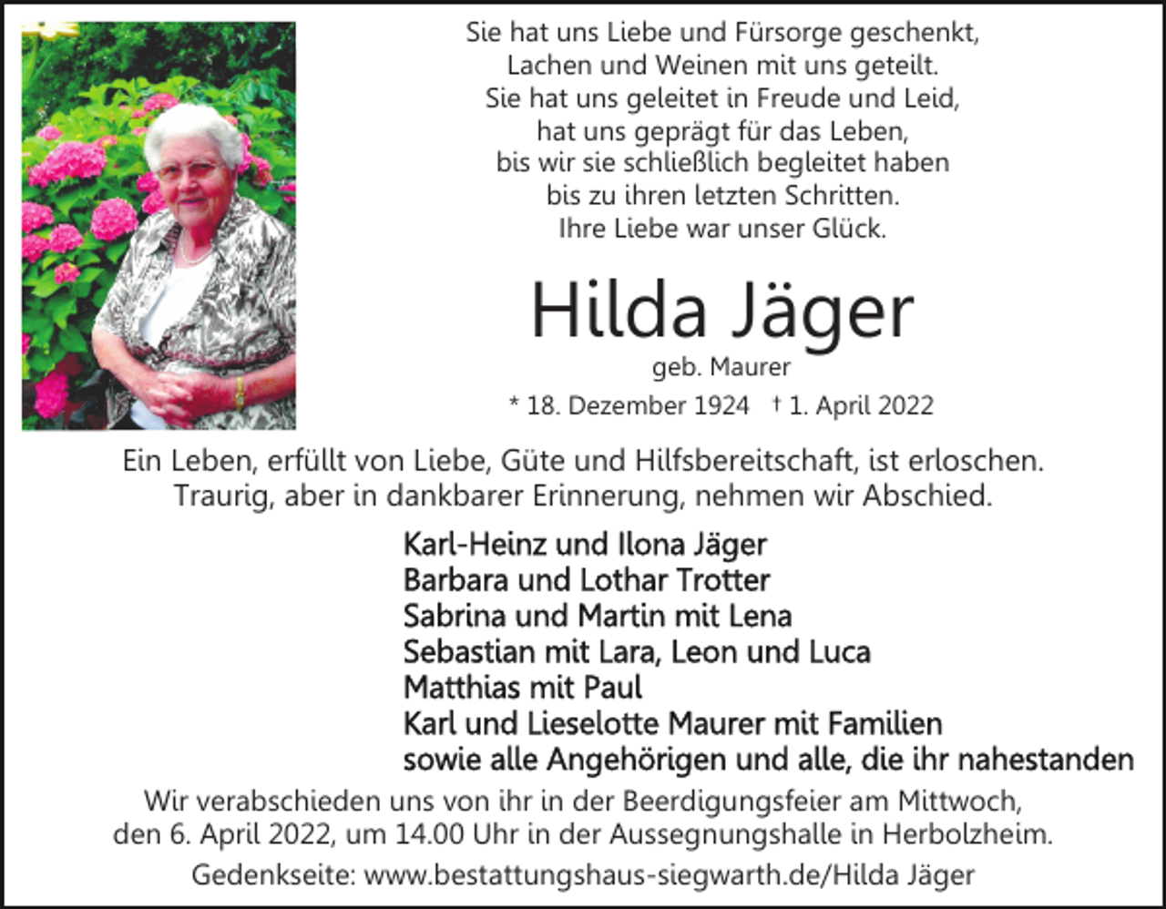 <p>Sie hat uns Liebe und Fürsorge geschenkt,<br />Lachen und Weinen mit uns geteilt.<br />Sie hat uns geleitet in Freude und Leid,<br />hat uns geprägt für das Leben,<br />bis wir sie schließlich begleitet haben<br />bis zu ihren letzten Schritten.<br />Ihre Liebe war unser Glück.</p><p>Hilda Jäger</p><p>geb. Maurer<br />* 18. Dezember 1924 † 1. April 2022</p><p>Ein Leben, erfüllt von Liebe, Güte und Hilfsbereitschaft, ist erloschen.<br />Traurig, aber in dankbarer Erinnerung, nehmen wir Abschied.</p><p>Wir verabschieden uns von ihr in der Beerdigungsfeier am Mittwoch,<br />den 6. April 2022, um 14.00 Uhr in der Aussegnungshalle in Herbolzheim.<br />Gedenkseite: www.bestattungshaus-siegwarth.de/Hilda Jäger</p>