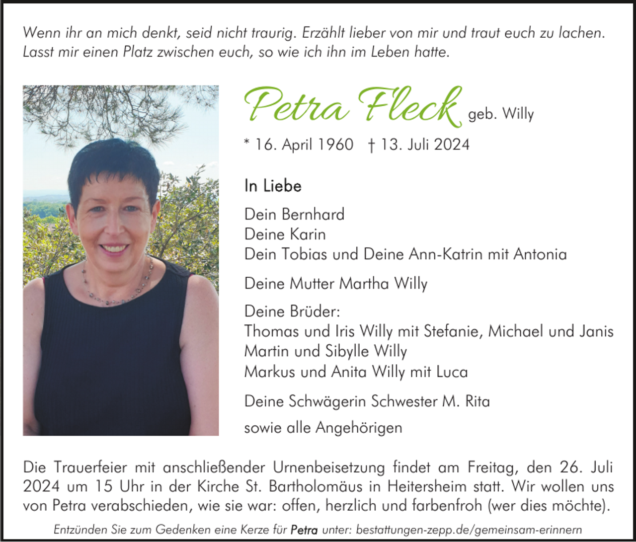 <p>Wenn ihr an mich denkt, seid nicht traurig. Erzählt lieber von mir und traut euch zu lachen.<br />Lasst mir einen Platz zwischen euch, so wie ich ihn im Leben hatte.</p><p>Petra Fleck</p><p>geb. Willy</p><p>* 16. April 1960 † 13. Juli 2024</p><p>Dein Bernhard<br />Deine Karin<br />Dein Tobias und Deine Ann-Katrin mit Antonia<br />Deine Mutter Martha Willy<br />Deine Brüder:<br />Thomas und Iris Willy mit Stefanie, Michael und Janis<br />Martin und Sibylle Willy<br />Markus und Anita Willy mit Luca<br />Deine Schwägerin Schwester M. Rita<br />sowie alle Angehörigen<br />Die Trauerfeier mit anschließender Urnenbeisetzung findet am Freitag, den 26. Juli<br />2024 um 15 Uhr in der Kirche St. Bartholomäus in Heitersheim statt. Wir wollen uns<br />von Petra verabschieden, wie sie war: offen, herzlich und farbenfroh (wer dies möchte).<br />Entzünden Sie zum Gedenken eine Kerze für</p><p>unter: bestattungen-zepp.de/gemeinsam-erinnern</p>