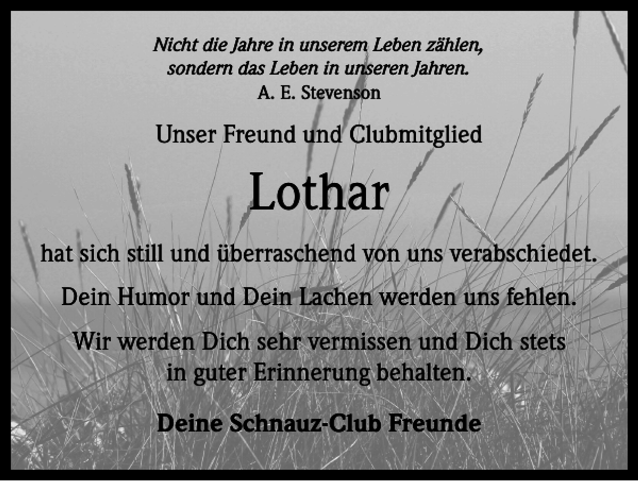 <p>Nicht die Jahre in unserem Leben zählen,<br />sondern das Leben in unseren Jahren.<br />A. E. Stevenson</p><p>Unser Freund und Clubmitglied</p><p>Lothar<br />hat sich still und überraschend von uns verabschiedet.<br />Dein Humor und Dein Lachen werden uns fehlen.<br />Wir werden Dich sehr vermissen und Dich stets<br />in guter Erinnerung behalten.<br />Deine Schnauz-Club Freunde</p>