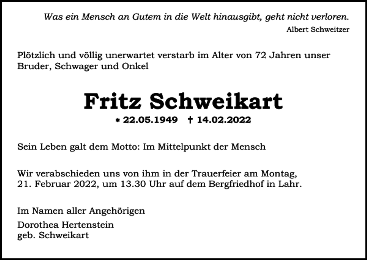 <p>Was ein Mensch an Gutem in die Welt hinausgibt, geht nicht verloren.<br />Albert Schweitzer</p><p>Plötzlich und völlig unerwartet verstarb im Alter von 72 Jahren unser<br />Bruder, Schwager und Onkel</p><p>Fritz Schweikart<br /> 22.05.1949</p><p> 14.02.2022</p><p>Sein Leben galt dem Motto: Im Mittelpunkt der Mensch<br />Wir verabschieden uns von ihm in der Trauerfeier am Montag,<br />21. Februar 2022, um 13.30 Uhr auf dem Bergfriedhof in Lahr.<br />Im Namen aller Angehörigen<br />Dorothea Hertenstein<br />geb. Schweikart</p>