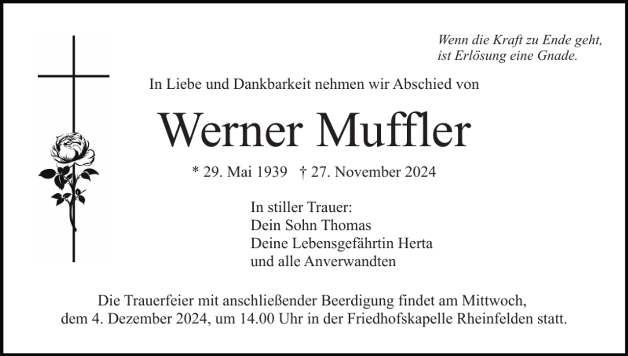 <p>Wenn die Kraft zu Ende geht,<br />ist Erlösung eine Gnade.</p><p>In Liebe und Dankbarkeit nehmen wir Abschied von</p><p>Werner Muffler<br />* 29. Mai 1939 † 27. November 2024<br />In stiller Trauer:<br />Dein Sohn Thomas<br />Deine Lebensgefährtin Herta<br />und alle Anverwandten<br />Die Trauerfeier mit anschließender Beerdigung findet am Mittwoch,<br />dem 4. Dezember 2024, um 14.00 Uhr in der Friedhofskapelle Rheinfelden statt.</p>