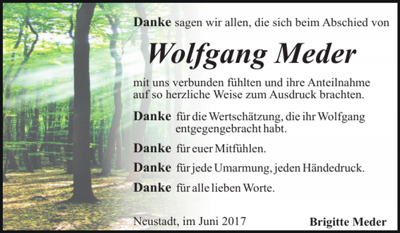<p>Danke sagen wir allen, die sich beim Abschied von</p><p>Wolfgang Meder<br />mit uns verbunden fühlten und ihre Anteilnahme<br />auf so herzliche Weise zum Ausdruck brachten.</p><p>Danke für die Wertschätzung, die ihr Wolfgang<br />entgegengebracht habt.</p><p>Danke für euer Mitfühlen.<br />Danke für jede Umarmung, jeden Händedruck.<br />Danke für alle lieben Worte.<br />Neustadt, im Juni 2017</p><p>Brigitte Meder</p>
