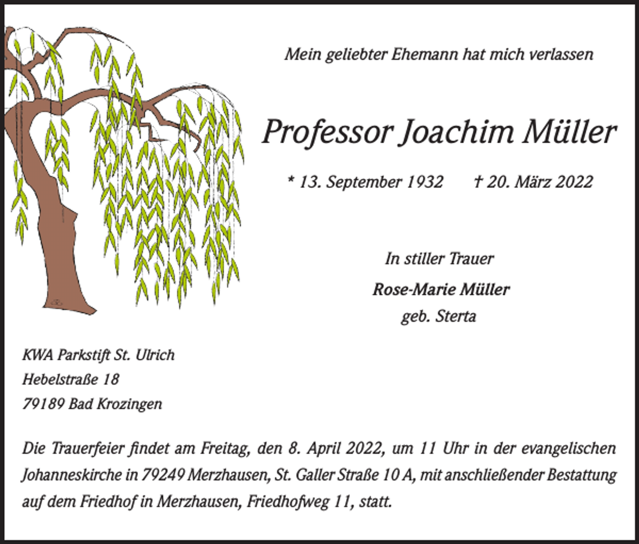 <p>Mein geliebter Ehemann hat mich verlassen</p><p>Professor Joachim Müller<br />* 13. September 1932 † 20. März 2022</p><p>In stiller Trauer<br />Rose-Marie Müller<br />geb. Sterta<br />KWA Parkstift St. Ulrich<br />Hebelstraße 18<br />79189 Bad Krozingen</p><p>Die Trauerfeier findet am Freitag, den 8. April 2022, um 11 Uhr in der evangelischen<br />Johanneskirche in 79249 Merzhausen, St. Galler Straße 10 A, mit anschließender Bestattung<br />auf dem Friedhof in Merzhausen, Friedhofweg 11, statt.</p>