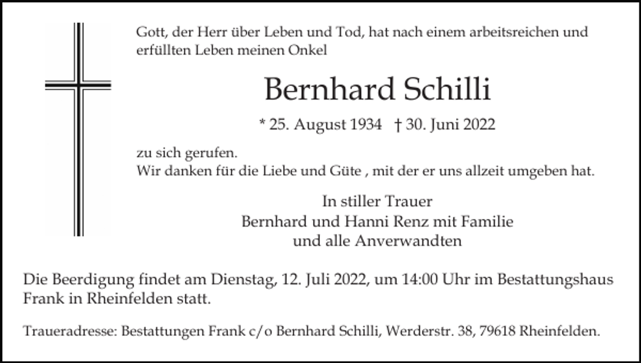 <p>Gott, der Herr über Leben und Tod, hat nach einem arbeitsreichen und<br />erfüllten Leben meinen Onkel</p><p>Bernhard Schilli<br />* 25. August 1934 † 30. Juni 2022<br />zu sich gerufen.<br />Wir danken für die Liebe und Güte , mit der er uns allzeit umgeben hat.</p><p>In stiller Trauer<br />Bernhard und Hanni Renz mit Familie<br />und alle Anverwandten<br />Die Beerdigung findet am Dienstag, 12. Juli 2022, um 14:00 Uhr im Bestattungshaus<br />Frank in Rheinfelden statt.<br />Traueradresse: Bestattungen Frank c/o Bernhard Schilli, Werderstr. 38, 79618 Rheinfelden.</p>