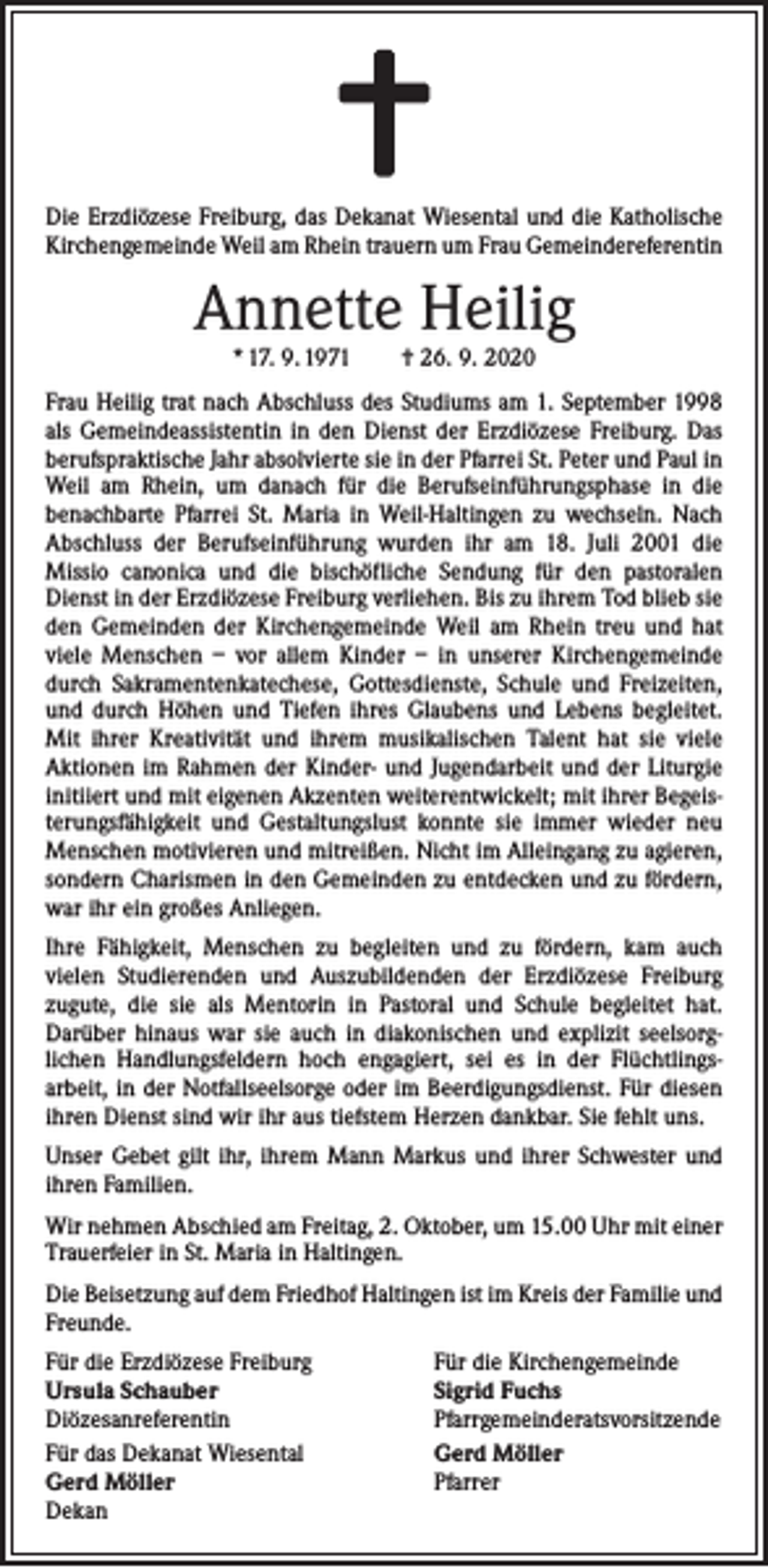 <p>Die Erzdiözese Freiburg, das Dekanat Wiesental und die Katholische<br />Kirchengemeinde Weil am Rhein trauern um Frau Gemeindereferentin</p><p>Annette Heilig<br />* 17. 9. 1971 † 26. 9. 2020</p><p>Frau Heilig trat nach Abschluss des Studiums am 1. September 1998<br />als Gemeindeassistentin in den Dienst der Erzdiözese Freiburg. Das<br />berufspraktische Jahr absolvierte sie in der Pfarrei St. Peter und Paul in<br />Weil am Rhein, um danach für die Berufseinführungsphase in die<br />­benachbarte Pfarrei St. Maria in Weil-Haltingen zu wechseln. Nach<br />­A bschluss der Berufseinführung wurden ihr am 18. Juli 2001 die<br />­Missio canonica und die bischöfliche Sendung für den pastoralen<br />Dienst in der Erzdiözese Freiburg verliehen. Bis zu ihrem Tod blieb sie<br />den Gemeinden der Kirchengemeinde Weil am Rhein treu und hat<br />viele Menschen – vor allem Kinder – in unserer Kirchengemeinde<br />durch Sakramentenkatechese, Gottesdienste, Schule und Freizeiten,<br />und durch Höhen und Tiefen ihres Glaubens und Lebens begleitet.<br />Mit ihrer Kreativität und ihrem musikalischen Talent hat sie viele<br />­Aktionen im Rahmen der Kinder- und Jugendarbeit und der Liturgie<br />initiiert und mit eigenen Akzenten weiterentwickelt; mit ihrer Begeisterungsfähigkeit und Gestaltungslust konnte sie immer wieder neu<br />Menschen motivieren und mitreißen. Nicht im Alleingang zu agieren,<br />sondern Charismen in den Gemeinden zu entdecken und zu fördern,<br />war ihr ein großes Anliegen.<br />Ihre Fähigkeit, Menschen zu begleiten und zu fördern, kam auch<br />­vielen Studierenden und Auszubildenden der Erzdiözese Freiburg<br />­zugute, die sie als Mentorin in Pastoral und Schule begleitet hat.<br />­Darüber hinaus war sie auch in diakonischen und explizit seelsorg­<br />lichen Handlungsfeldern hoch engagiert, sei es in der Flüchtlings­<br />arbeit, in der Notfallseelsorge oder im Beerdigungsdienst. Für diesen<br />ihren Dienst sind wir ihr aus tiefstem Herzen dankbar. Sie fehlt uns.<br />Unser Gebet gilt ihr, ihrem Mann Markus und ihrer Schwester und<br />ihren Familien.<br />Wir nehmen Abschied am Freitag, 2. Oktober, um 15.00 Uhr mit einer<br />Trauerfeier in St. Maria in Haltingen.<br />Die Beisetzung auf dem Friedhof Haltingen ist im Kreis der Familie und<br />Freunde.<br />Für die Erzdiözese Freiburg<br />Ursula Schauber<br />Diözesanreferentin<br />Für das Dekanat Wiesental<br />Gerd Möller<br />Dekan</p><p>Für die Kirchengemeinde<br />Sigrid Fuchs<br />Pfarrgemeinderatsvorsitzende<br />Gerd Möller<br />Pfarrer</p>