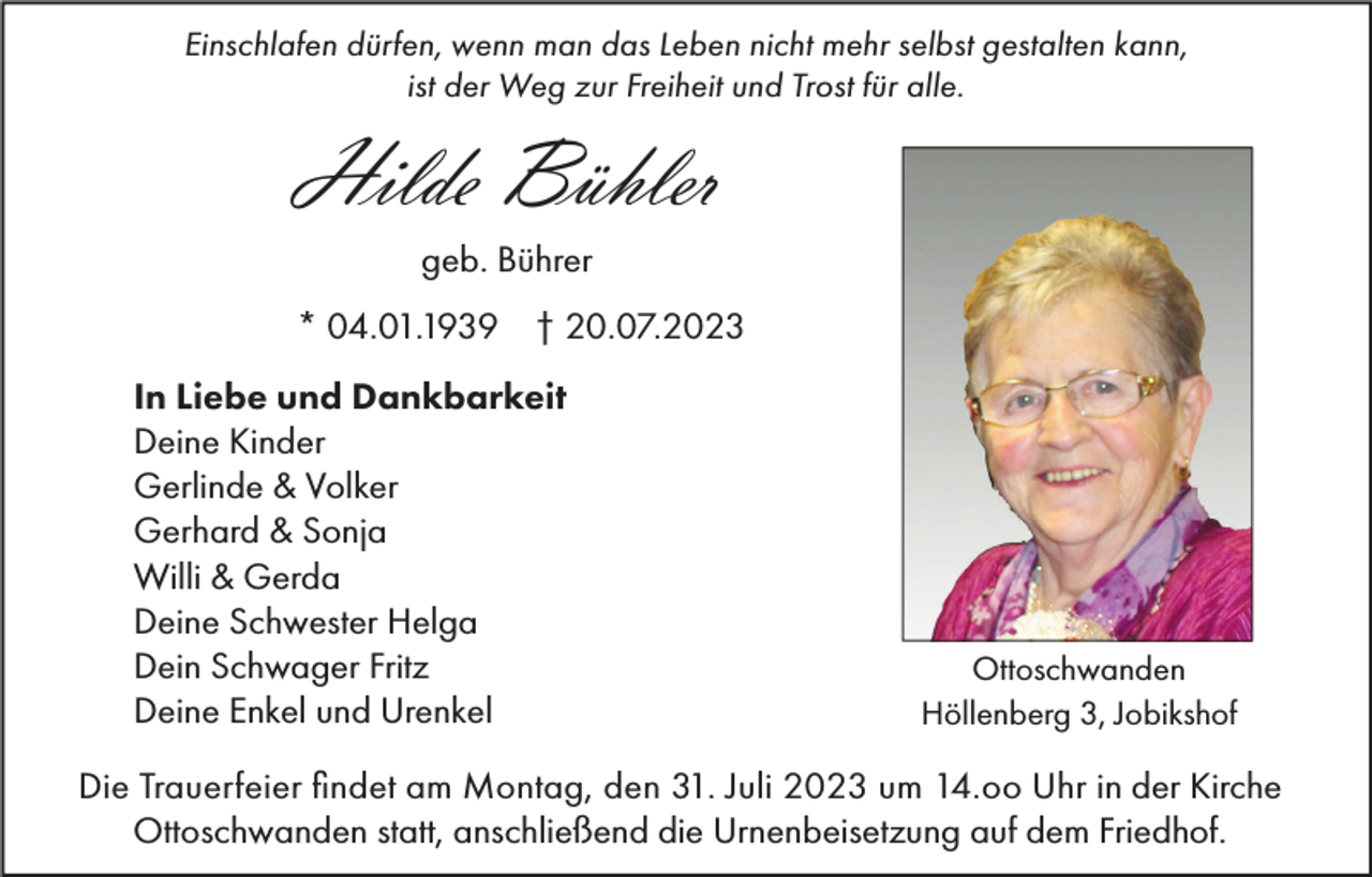 <p>Einschlafen dürfen, wenn man das Leben nicht mehr selbst gestalten kann,<br />ist der Weg zur Freiheit und Trost für alle.</p><p>Hilde Bühler<br />geb. Bührer<br />* 04.01.1939 † 20.07.2023<br />In Liebe und Dankbarkeit<br />Deine Kinder<br />Gerlinde &amp; Volker<br />Gerhard &amp; Sonja<br />Willi &amp; Gerda<br />Deine Schwester Helga<br />Dein Schwager Fritz<br />Deine Enkel und Urenkel</p><p>Ottoschwanden<br />Höllenberg 3, Jobikshof</p><p>Die Trauerfeier findet am Montag, den 31. Juli 2023 um 14.oo Uhr in der Kirche<br />Ottoschwanden statt, anschließend die Urnenbeisetzung auf dem Friedhof.</p>