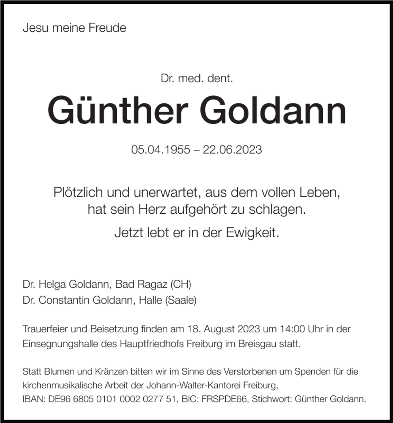 <p>Jesu meine Freude</p><p>Dr. med. dent.</p><p>Günther Goldann<br />05.04.1955 – 22.06.2023</p><p>Plötzlich und unerwartet, aus dem vollen Leben,<br />hat sein Herz aufgehört zu schlagen.<br />Jetzt lebt er in der Ewigkeit.</p><p>Dr. Helga Goldann, Bad Ragaz (CH)<br />Dr. Constantin Goldann, Halle (Saale)<br />Trauerfeier und Beisetzung nden am 18. August 2023 um 14:00 Uhr in der<br />Einsegnungshalle des Hauptfriedhofs Freiburg im Breisgau statt.<br />Statt Blumen und Kränzen bitten wir im Sinne des Verstorbenen um Spenden für die<br />kirchenmusikalische Arbeit der Johann-Walter-Kantorei Freiburg,<br />IBAN: DE9805 0101 0077 51, BIC: FRSPDE66, Stichwort: Günther Goldann.</p>