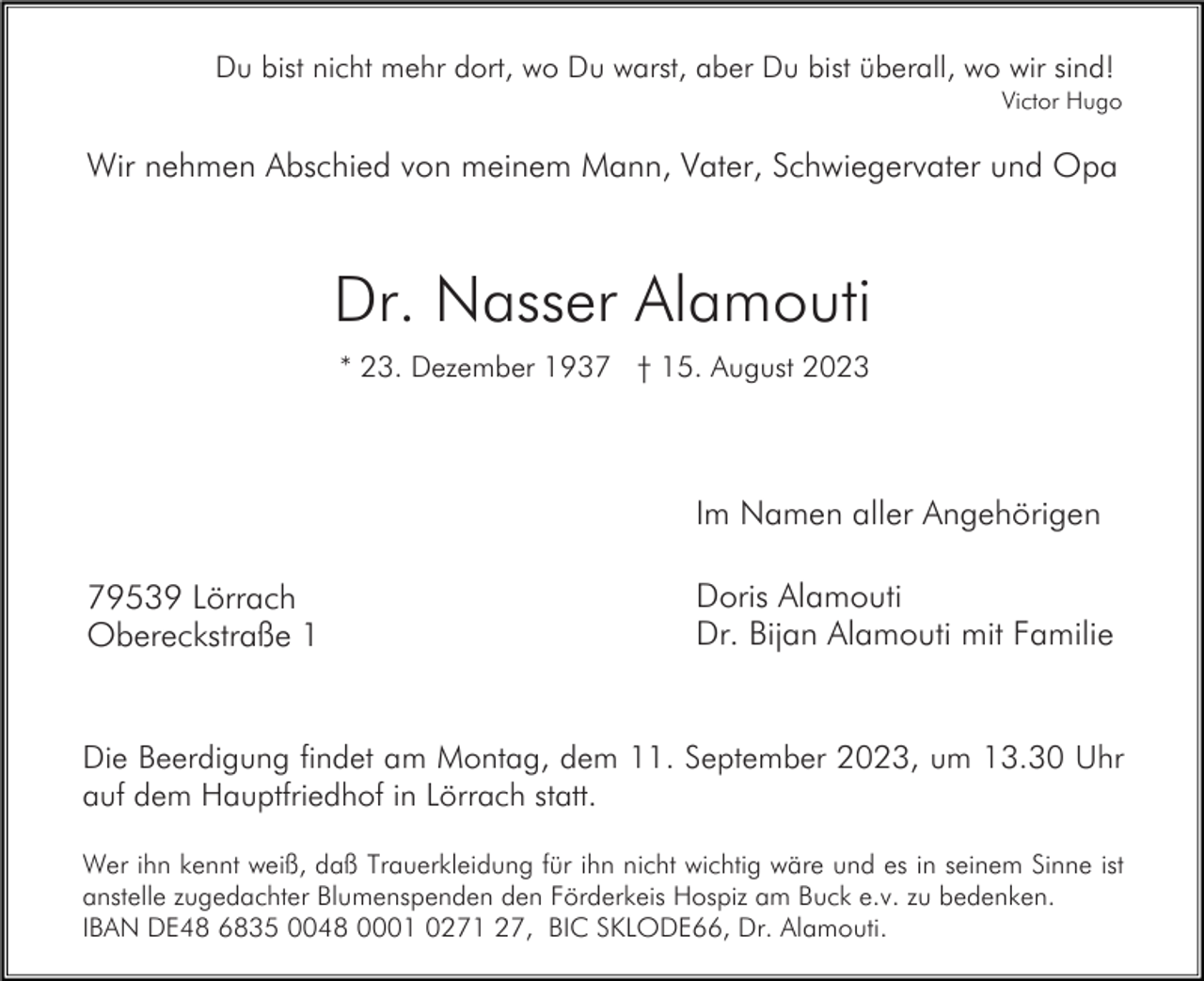 <p>Du bist nicht mehr dort, wo Du warst, aber Du bist überall, wo wir sind!<br />Victor Hugo</p><p>Wir nehmen Abschied von meinem Mann, Vater, Schwiegervater und Opa</p><p>Dr. Nasser Alamouti<br />* 23. Dezember 1937 † 15. August 2023</p><p>Im Namen aller Angehörigen<br />79539 Lörrach<br />Obereckstraße 1</p><p>Doris Alamouti<br />Dr. Bijan Alamouti mit Familie</p><p>Die Beerdigung findet am Montag, dem 11. September 2023, um 13.30 Uhr<br />auf dem Hauptfriedhof in Lörrach statt.<br />Wer ihn kennt weiß, daß Trauerkleidung für ihn nicht wichtig wäre und es in seinem Sinne ist<br />anstelle zugedachter Blumenspenden den Förderkeis Hospiz am Buck e.v. zu bedenken.<br />IBAN DE48 6835 0048 0001 0271 27, BIC SKLODE66, Dr. Alamouti.</p>