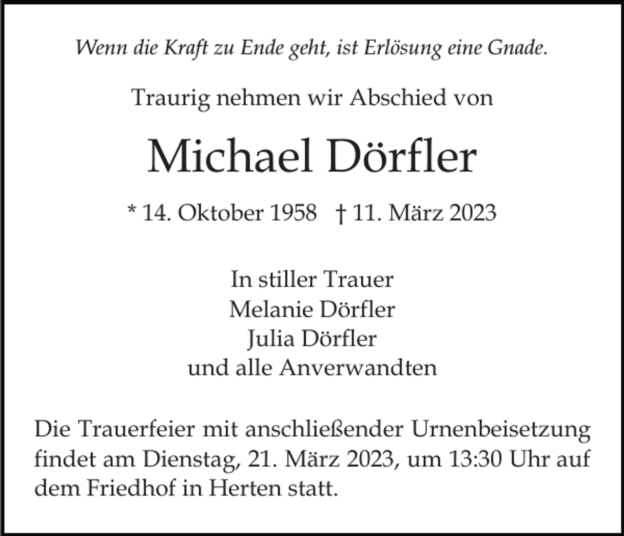 <p>Wenn die Kraft zu Ende geht, ist Erlösung eine Gnade.</p><p>Traurig nehmen wir Abschied von</p><p>Michael Dörfler<br />* 14. Oktober 1958 † 11. März 2023<br />In stiller Trauer<br />Melanie Dörfler<br />Julia Dörfler<br />und alle Anverwandten<br />Die Trauerfeier mit anschließender Urnenbeisetzung<br />findet am Dienstag, 21. März 2023, um 13:30 Uhr auf<br />dem Friedhof in Herten statt.</p>