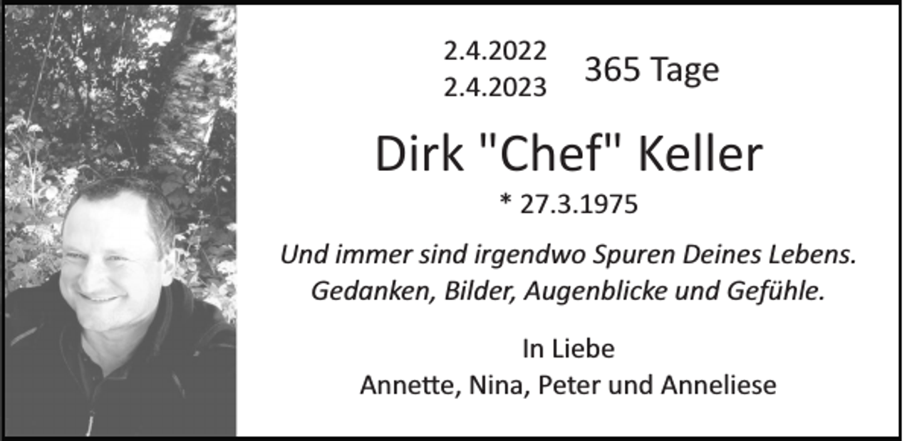 <p>2.4.202.4.20265 Tage</p><p>Dirk "Chef" Keller<br />* 27.3.1975<br />Und immer sind irgendwo Spuren Deines Lebens.<br />Gedanken, Bilder, Augenblicke und Gefühle.<br />In Liebe<br />Annette, Nina, Peter und Anneliese</p>