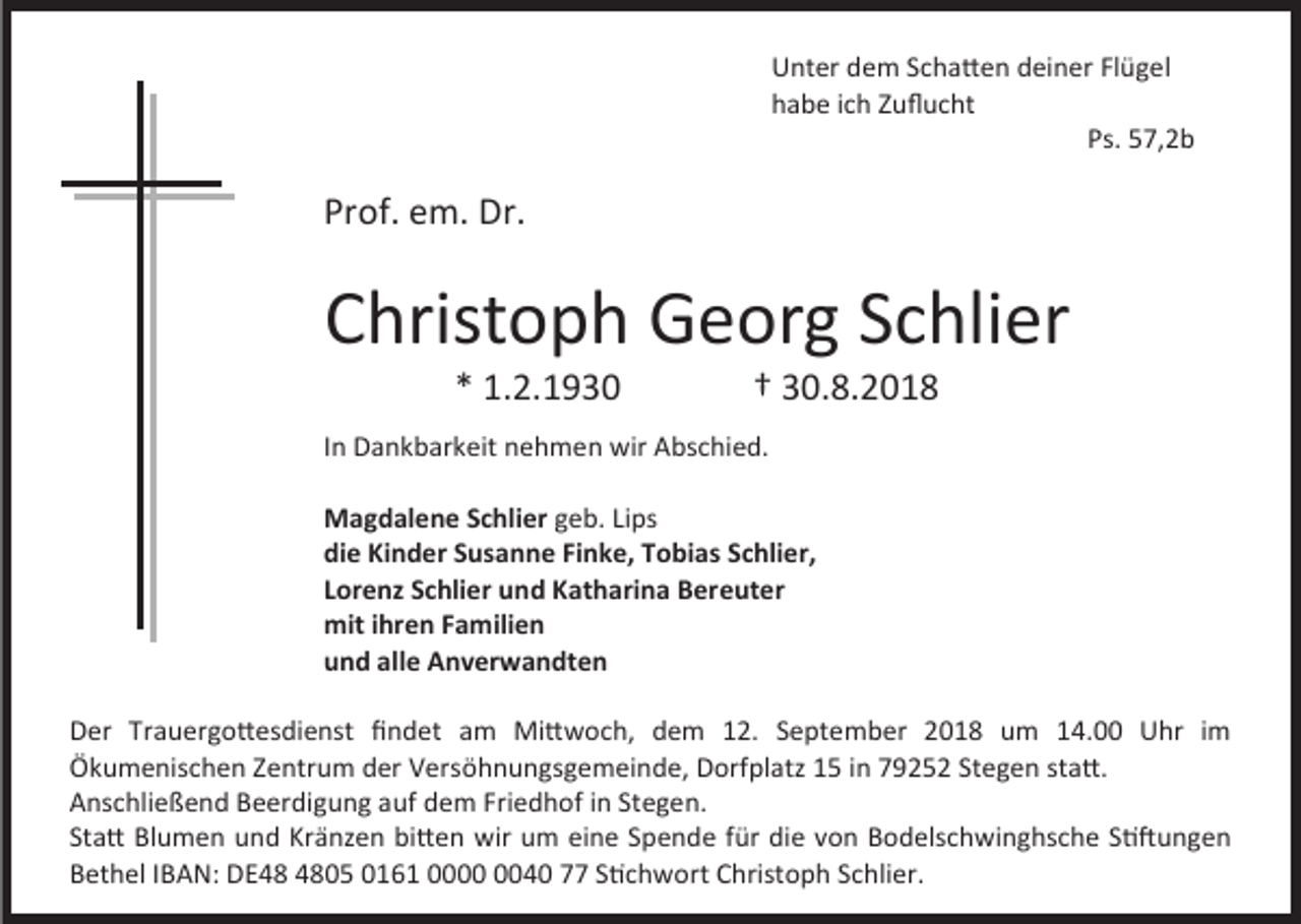 <p>Unter dem Schatten deiner Flügel<br />habe ich Zuflucht<br />Ps. 57,2b</p><p>Prof. em. Dr.</p><p>Christoph Georg Schlier<br />* 1.2.1930</p><p>† 30.8.2018</p><p>In Dankbarkeit nehmen wir Abschied.<br />Magdalene Schlier geb. Lips<br />die Kinder Susanne Finke, Tobias Schlier,<br />Lorenz Schlier und Katharina Bereuter<br />mit ihren Familien<br />und alle Anverwandten<br />Der Trauergottesdienst findet am Mittwoch, dem 12. September 2018 um 14.00 Uhr im<br />Ökumenischen Zentrum der Versöhnungsgemeinde, Dorfplatz 15 in 79252 Stegen statt.<br />Anschließend Beerdigung auf dem Friedhof in Stegen.<br />Statt Blumen und Kränzen bitten wir um eine Spende für die von Bodelschwinghsche Stiftungen<br />Bethel IBAN: DE05 0161 0040 77 Stichwort Christoph Schlier.</p>