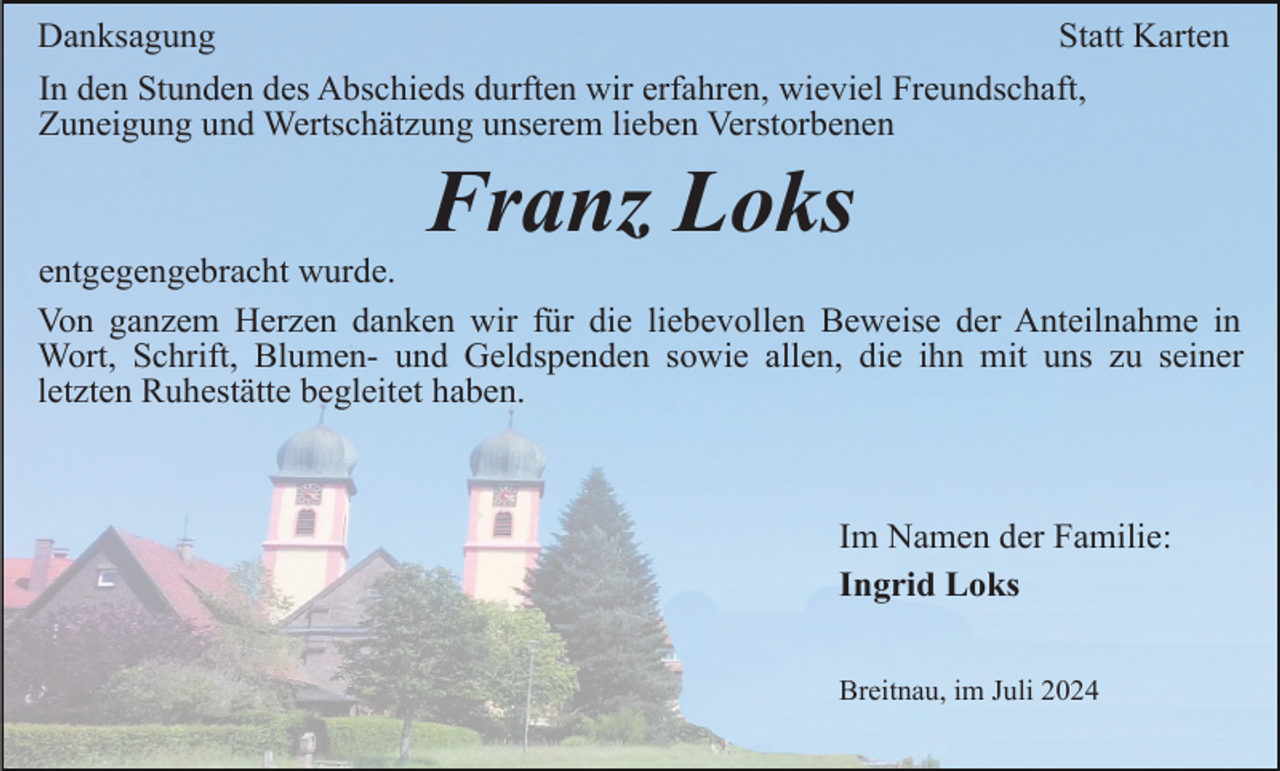 <p>Danksagung<br />Statt Karten<br />In den Stunden des Abschieds durften wir erfahren, wieviel Freundschaft,<br />Zuneigung und Wertschätzung unserem lieben Verstorbenen</p><p>Franz Loks<br />entgegengebracht wurde.<br />Von ganzem Herzen danken wir für die liebevollen Beweise der Anteilnahme in<br />Wort, Schrift, Blumen- und Geldspenden sowie allen, die ihn mit uns zu seiner<br />letzten Ruhestätte begleitet haben.</p><p>Im Namen der Familie:<br />Ingrid Loks<br />Breitnau, im Juli 2024</p>