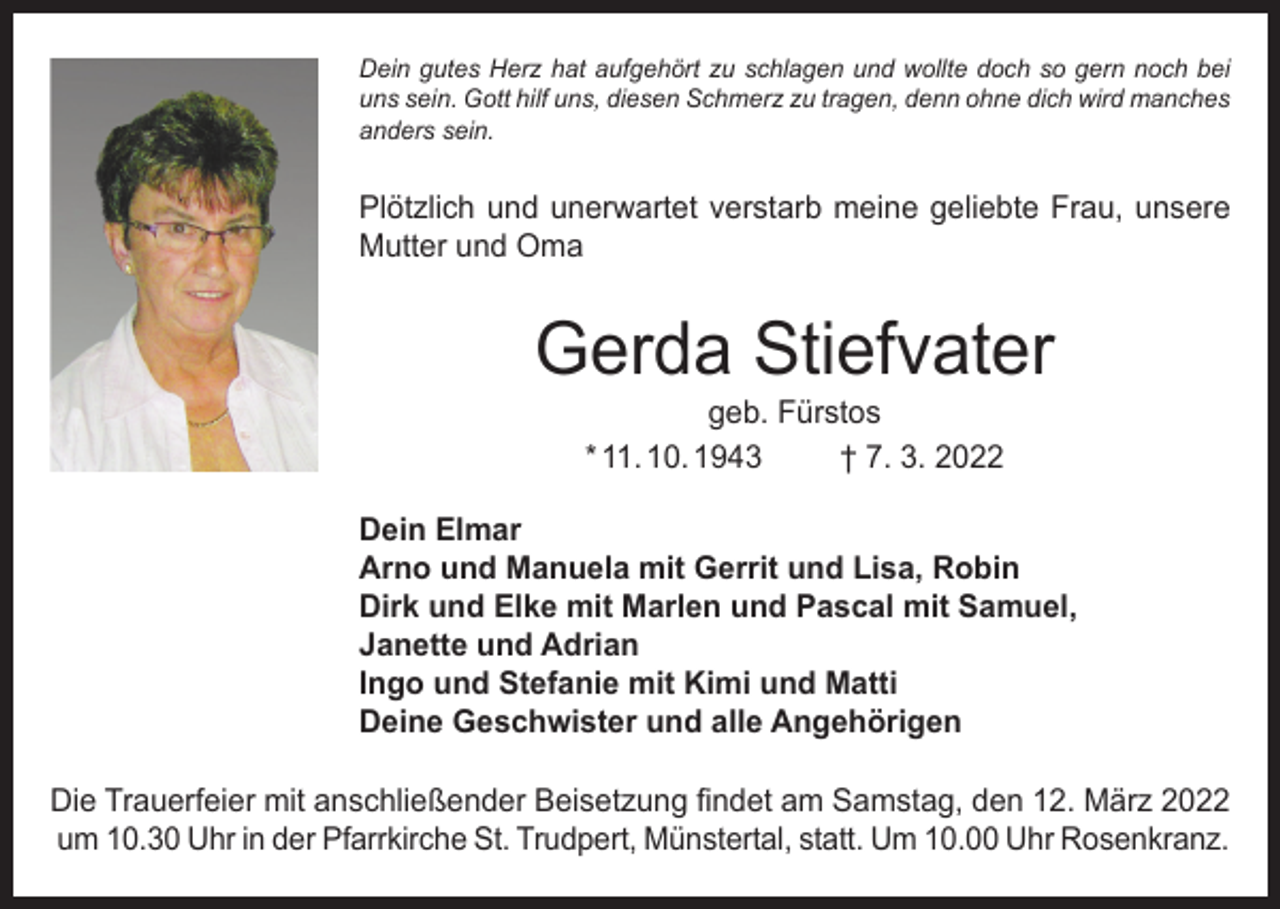 <p>Dein gutes Herz hat aufgehört zu schlagen und wollte doch so gern noch bei<br />uns sein. Gott hilf uns, diesen Schmerz zu tragen, denn ohne dich wird manches<br />anders sein.</p><p>Plötzlich und unerwartet verstarb meine geliebte Frau, unsere<br />Mutter und Oma</p><p>Gerda Stiefvater<br />geb. Fürstos<br />* 11. 10. 1943<br />† 7. 3. 2022</p><p>Dein Elmar<br />Arno und Manuela mit Gerrit und Lisa, Robin<br />Dirk und Elke mit Marlen und Pascal mit Samuel,<br />Janette und Adrian<br />Ingo und Stefanie mit Kimi und Matti<br />Deine Geschwister und alle Angehörigen<br />Die Trauerfeier mit anschließender Beisetzung findet am Samstag, den 12. März 2022<br />um 10.30 Uhr in der Pfarrkirche St. Trudpert, Münstertal, statt. Um 10.00 Uhr Rosenkranz.</p>