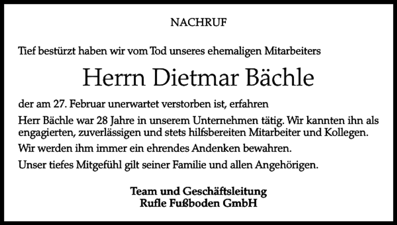 <p>NACHRUF<br />Tief bestürzt haben wir vom Tod unseres ehemaligen Mitarbeiters</p><p>Herrn Dietmar Bächle<br />der am 27. Februar unerwartet verstorben ist, erfahren<br />Herr Bächle war 28 Jahre in unserem Unternehmen tätig. Wir kannten ihn als<br />engagierten, zuverlässigen und stets hilfsbereiten Mitarbeiter und Kollegen.<br />Wir werden ihm immer ein ehrendes Andenken bewahren.<br />Unser tiefes Mitgefühl gilt seiner Familie und allen Angehörigen.<br />Team und Geschäftsleitung<br />Rufle Fußboden GmbH</p>