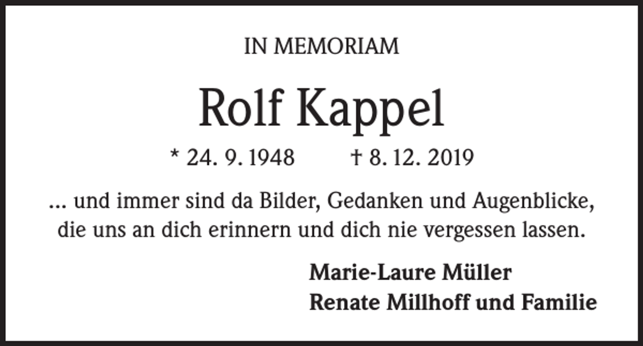 <p>IN MEMORIAM</p><p>Rolf Kappel<br />* 24. 9. 1948</p><p>† 8. 12. 2019</p><p>... und immer sind da Bilder, Gedanken und Augenblicke,<br />die uns an dich erinnern und dich nie vergessen lassen.<br />Marie-Laure Müller<br />Renate Millhoff und Familie</p>