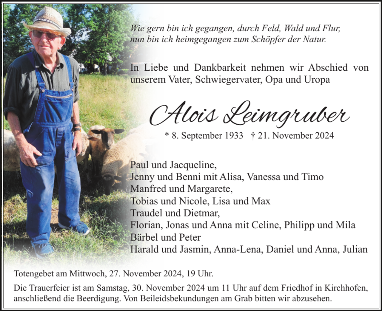 <p>Wie gern bin ich gegangen, durch Feld, Wald und Flur,<br />nun bin ich heimgegangen zum Schöpfer der Natur.</p><p>In Liebe und Dankbarkeit nehmen wir Abschied von<br />unserem Vater, Schwiegervater, Opa und Uropa</p><p>Alois Leimgruber<br />* 8. September 1933 † 21. November 2024</p><p>Paul und Jacqueline,<br />Jenny und Benni mit Alisa, Vanessa und Timo<br />Manfred und Margarete,<br />Tobias und Nicole, Lisa und Max<br />Traudel und Dietmar,<br />Florian, Jonas und Anna mit Celine, Philipp und Mila<br />Bärbel und Peter<br />Harald und Jasmin, Anna-Lena, Daniel und Anna, Julian<br />Totengebet am Mittwoch, 27. November 2024, 19 Uhr.<br />Die Trauerfeier ist am Samstag, 30. November 2024 um 11 Uhr auf dem Friedhof in Kirchhofen,<br />anschließend die Beerdigung. Von Beileidsbekundungen am Grab bitten wir abzusehen.</p>