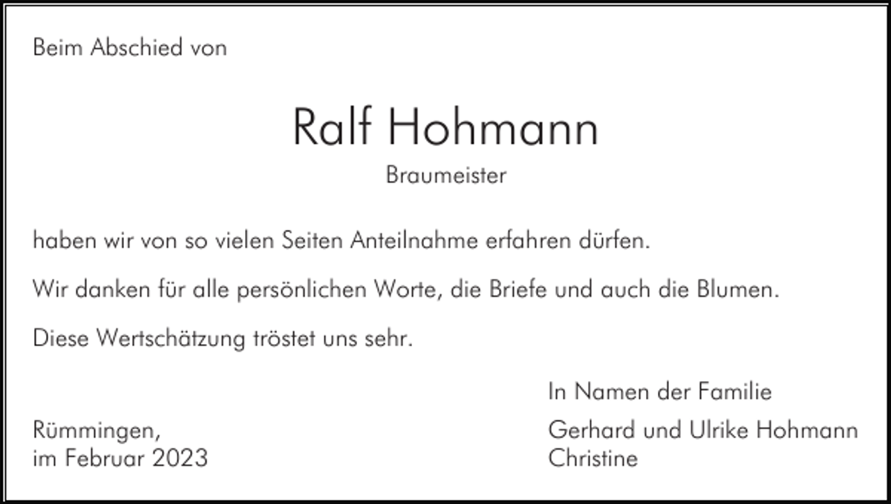<p>Beim Abschied von</p><p>Ralf Hohmann<br />Braumeister<br />haben wir von so vielen Seiten Anteilnahme erfahren dürfen.<br />Wir danken für alle persönlichen Worte, die Briefe und auch die Blumen.<br />Diese Wertschätzung tröstet uns sehr.<br />In Namen der Familie<br />Rümmingen,<br />im Februar 2023</p><p>Gerhard und Ulrike Hohmann<br />Christine</p>