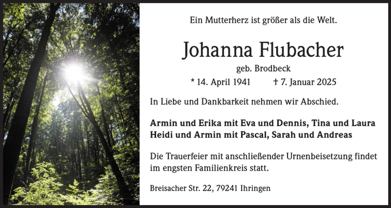 <p>Ein Mutterherz ist größer als die Welt.</p><p>Johanna Flubacher<br />geb. Brodbeck<br />* 14. April 1941<br />† 7. Januar 2025<br />In Liebe und Dankbarkeit nehmen wir Abschied.<br />Armin und Erika mit Eva und Dennis, Tina und Laura<br />Heidi und Armin mit Pascal, Sarah und Andreas<br />Die Trauerfeier mit anschließender Urnenbeisetzung findet<br />im engsten Familienkreis statt.<br />Breisacher Str. 22, 79241 Ihringen</p>