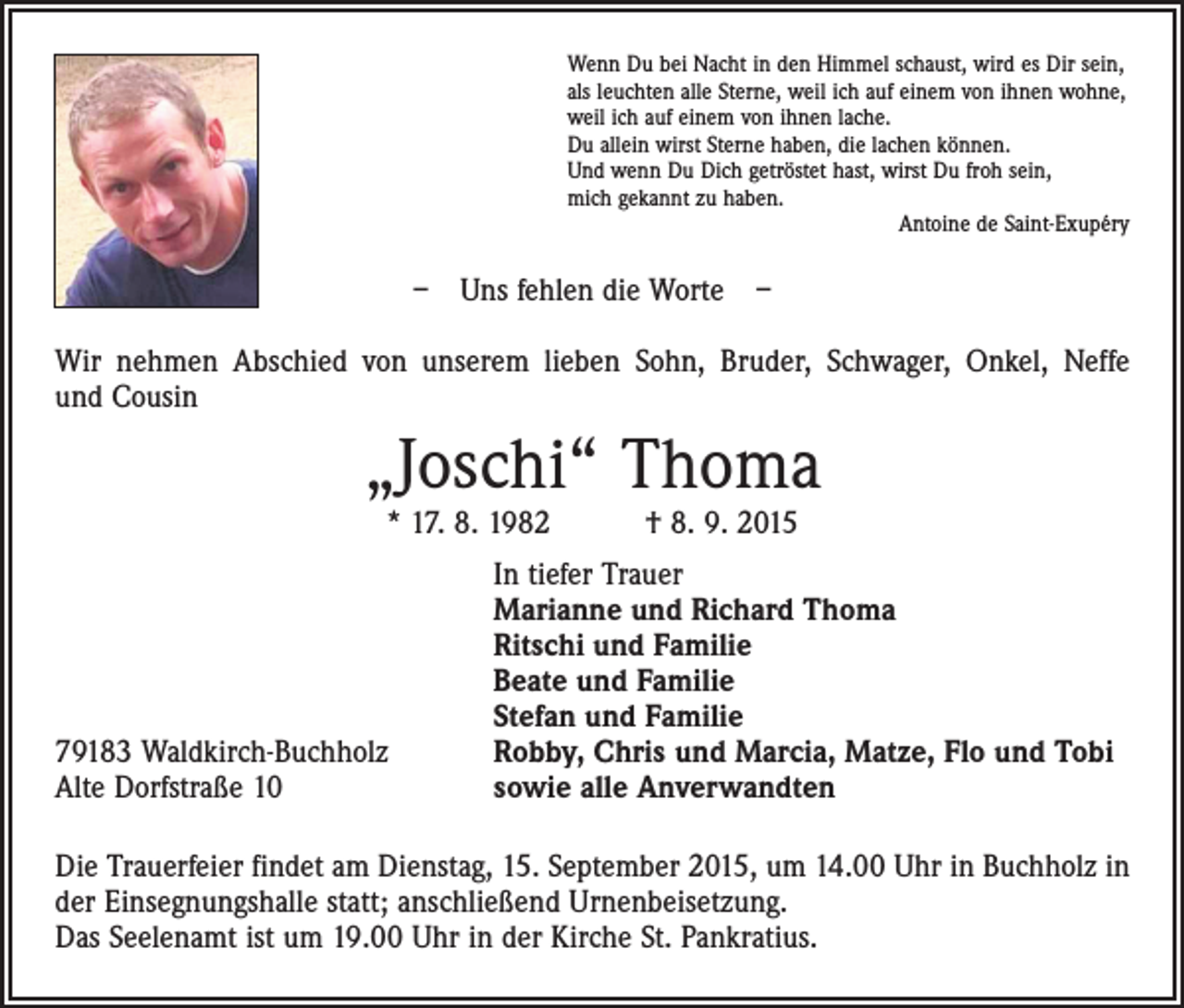 <p>Wenn Du bei Nacht in den Himmel schaust, wird es Dir sein,<br />als leuchten alle Sterne, weil ich auf einem von ihnen wohne,<br />weil ich auf einem von ihnen lache.<br />Du allein wirst Sterne haben, die lachen können.<br />Und wenn Du Dich getröstet hast, wirst Du froh sein,<br />mich gekannt zu haben.</p><p>Antoine de Saint-Exupéry</p><p>– Uns fehlen die Worte –<br />Wir nehmen Abschied von unserem lieben Sohn, Bruder, Schwager, Onkel, Neffe<br />und Cousin</p><p>„Joschi“ Thoma<br />* 17. 8. 1982 † 8. 9. 2015</p><p>79183 Waldkirch-Buchholz<br />Alte Dorfstraße 10</p><p>In tiefer Trauer<br />Marianne und Richard Thoma<br />Ritschi und Familie<br />Beate und Familie<br />Stefan und Familie<br />Robby, Chris und Marcia, Matze, Flo und Tobi<br />sowie alle Anverwandten</p><p>Die Trauerfeier findet am Dienstag, 15. September 2015, um 14.00 Uhr in Buchholz in<br />der Einsegnungshalle statt; anschließend Urnenbeisetzung.<br />Das Seelenamt ist um 19.00 Uhr in der Kirche St. Pankratius.</p>