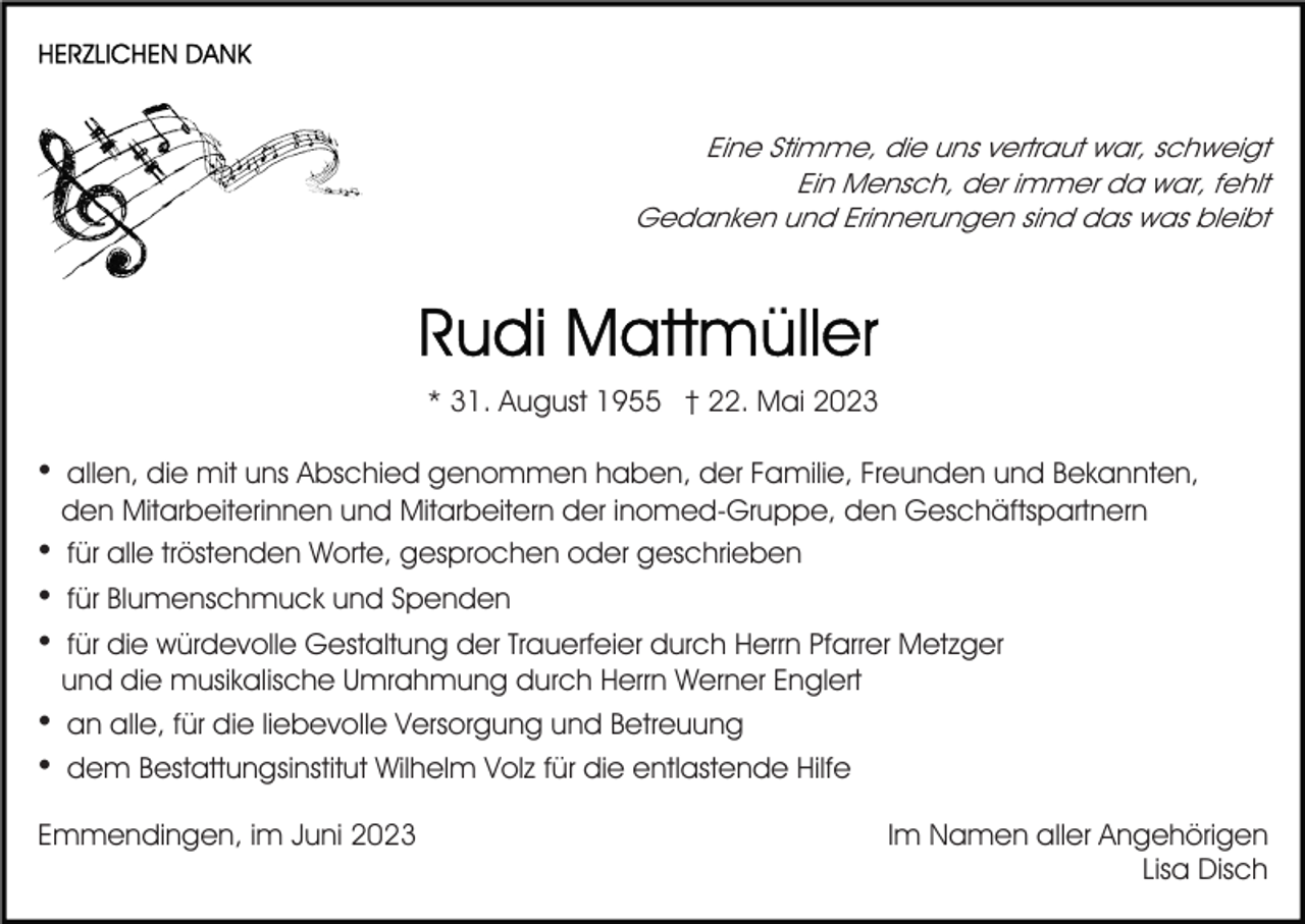 <p>Eine Stimme, die uns vertraut war, schweigt<br />Ein Mensch, der immer da war, fehlt<br />Gedanken und Erinnerungen sind das was bleibt</p><p>* 31. August 1955 † 22. Mai 2023</p><p>•<br />•<br />•<br />•<br />•<br />•</p><p>allen, die mit uns Abschied genommen haben, der Familie, Freunden und Bekannten,<br />den Mitarbeiterinnen und Mitarbeitern der inomed-Gruppe, den Geschäftspartnern<br />für alle tröstenden Worte, gesprochen oder geschrieben<br />für Blumenschmuck und Spenden<br />für die würdevolle Gestaltung der Trauerfeier durch Herrn Pfarrer Metzger<br />und die musikalische Umrahmung durch Herrn Werner Englert<br />an alle, für die liebevolle Versorgung und Betreuung<br />dem Bestattungsinstitut Wilhelm Volz für die entlastende Hilfe</p><p>Emmendingen, im Juni 2023</p><p>Im Namen aller Angehörigen<br />Lisa Disch</p>