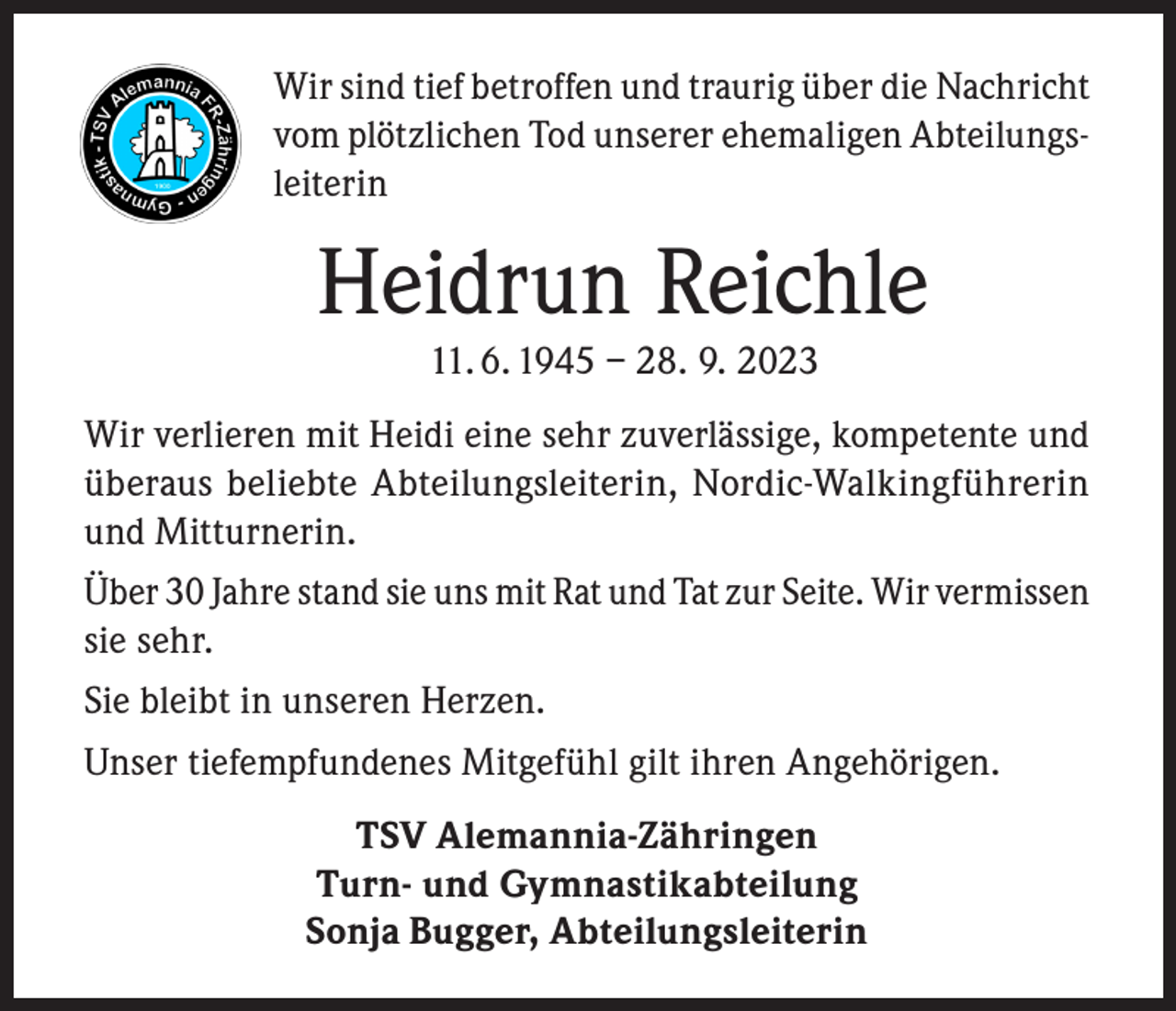 <p>Wir sind tief betroffen und traurig über die Nachricht<br />vom plötzlichen Tod unserer ehemaligen Abteilungsleiterin</p><p>Heidrun Reichle<br />11. 6. 1945 – 28. 9. 2023<br />Wir verlieren mit Heidi eine sehr zuverlässige, kompetente und<br />überaus beliebte Abteilungsleiterin, Nordic-Walkingführerin<br />und Mitturnerin.<br />Über 30 Jahre stand sie uns mit Rat und Tat zur Seite. Wir vermissen<br />sie sehr.<br />Sie bleibt in unseren Herzen.<br />Unser tiefempfundenes Mitgefühl gilt ihren Angehörigen.<br />TSV Alemannia-Zähringen<br />Turn- und Gymnastikabteilung<br />Sonja Bugger, Abteilungsleiterin</p>