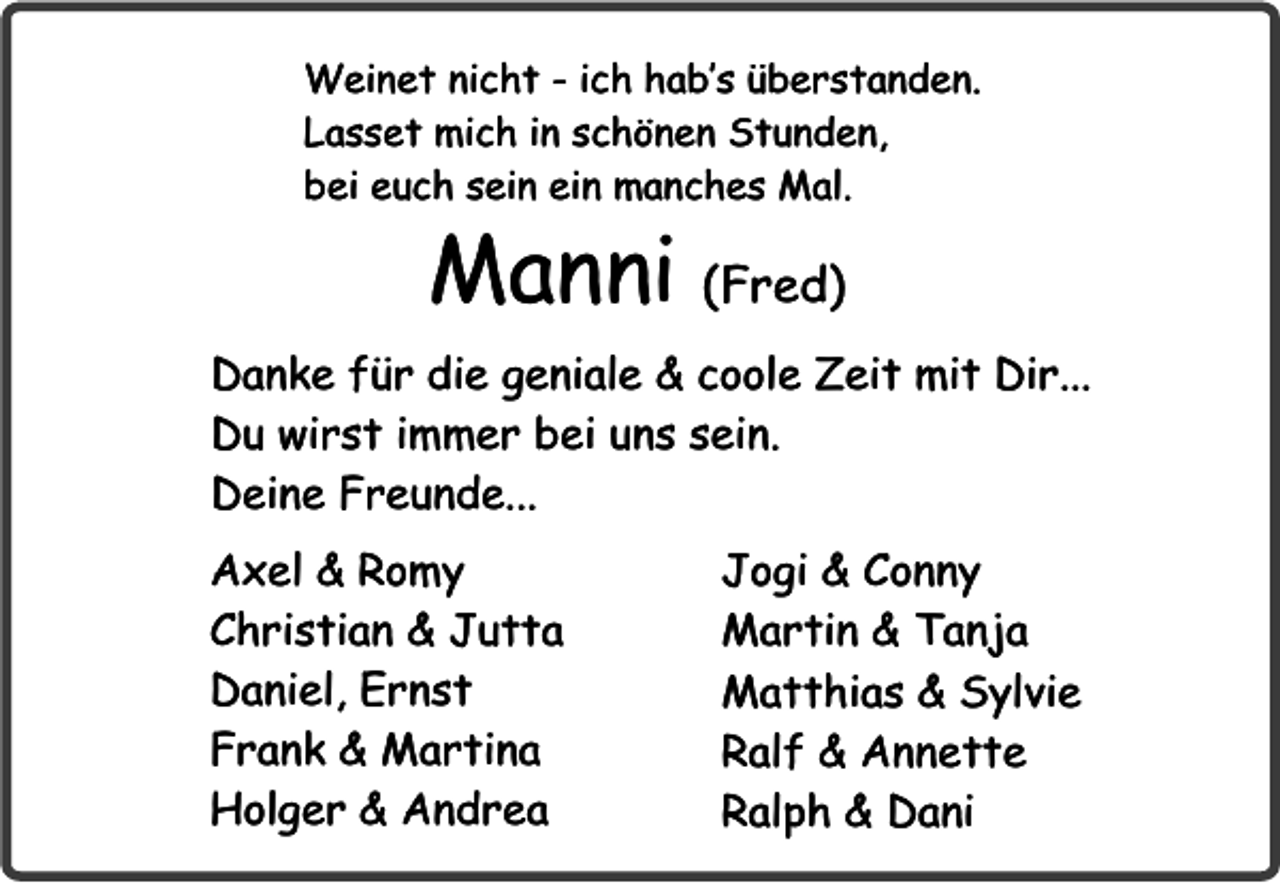 <p>Weinet nicht - ich hab’s überstanden.<br />Lasset mich in schönen Stunden,<br />bei euch sein ein manches Mal.</p><p>Manni (Fred)</p><p>Danke für die geniale &amp; coole Zeit mit Dir...<br />Du wirst immer bei uns sein.<br />Deine Freunde...<br />Axel &amp; Romy<br />Christian &amp; Jutta<br />Daniel, Ernst<br />Frank &amp; Martina<br />Holger &amp; Andrea</p><p>Jogi &amp; Conny<br />Martin &amp; Tanja<br />Matthias &amp; Sylvie<br />Ralf &amp; Annette<br />Ralph &amp; Dani</p>