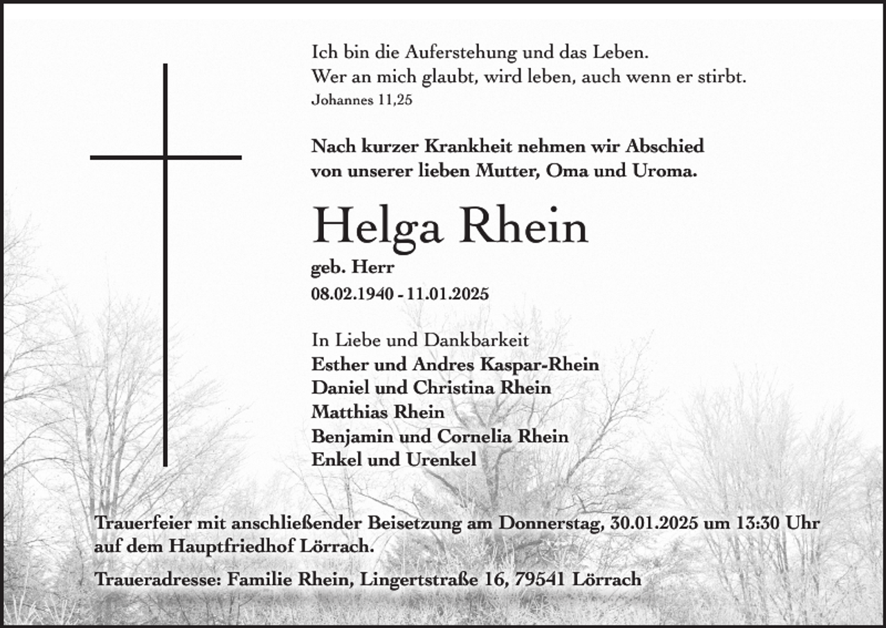 <p>Ich bin die Auferstehung und das Leben.<br />Wer an mich glaubt, wird leben, auch wenn er stirbt.<br />Johannes 11,25</p><p>Nach kurzer Krankheit nehmen wir Abschied<br />von unserer lieben Mutter, Oma und Uroma.</p><p>Helga Rhein<br />geb. Herr</p><p>08.02.1940 - 11.01.2025</p><p>In Liebe und Dankbarkeit<br />Esther und Andres Kaspar-Rhein<br />Daniel und Christina Rhein<br />Matthias Rhein<br />Benjamin und Cornelia Rhein<br />Enkel und Urenkel<br />Trauerfeier mit anschließender Beisetzung am Donnerstag, 30.01.2025 um 13:30 Uhr<br />auf dem Hauptfriedhof Lörrach.<br />Traueradresse: Familie Rhein, Lingertstraße 16, 79541 Lörrach</p>