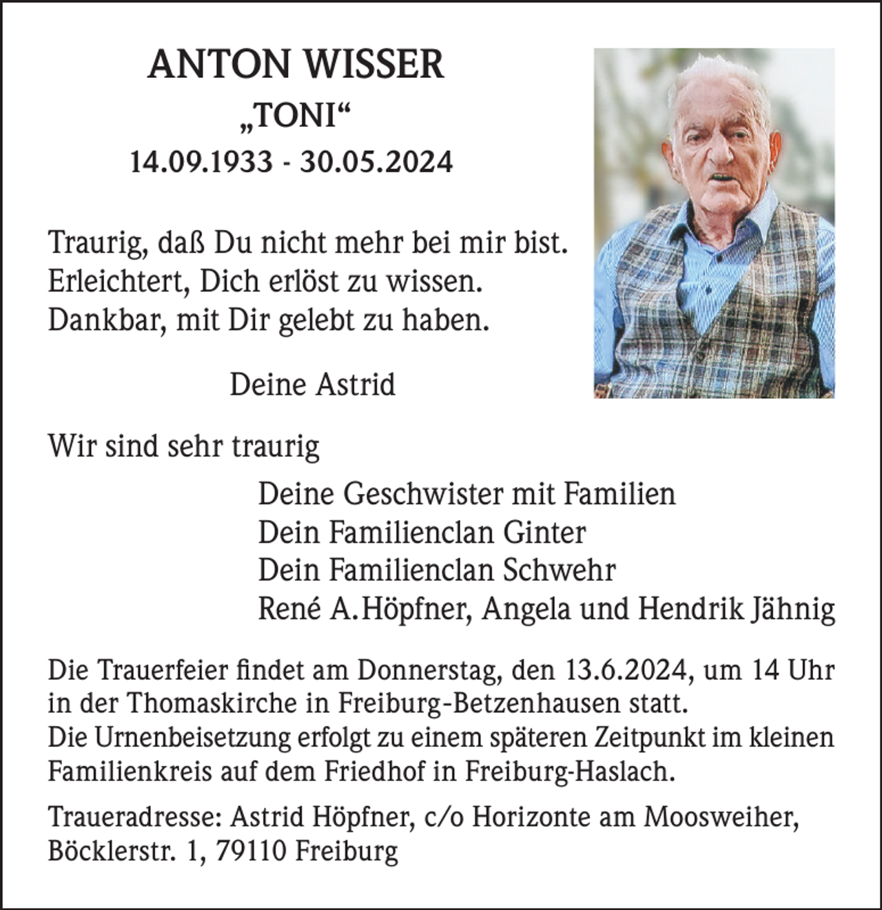 <p>ANTON WISSER<br />„TONI“<br />14.09.1933 - 30.05.2024</p><p>Traurig, daß Du nicht mehr bei mir bist.<br />Erleichtert, Dich erlöst zu wissen.<br />Dankbar, mit Dir gelebt zu haben.<br />Deine Astrid<br />Wir sind sehr traurig<br />Deine Geschwister mit Familien<br />Dein Familienclan Ginter<br />Dein Familienclan Schwehr<br />René A.Höpfner, Angela und Hendrik Jähnig<br />Die Trauerfeier findet am Donnerstag, den 13.6.2024, um 14 Uhr<br />in der Thomaskirche in Freiburg-Betzenhausen statt.<br />Die Urnenbeisetzung erfolgt zu einem späteren Zeitpunkt im kleinen<br />Familienkreis auf dem Friedhof in Freiburg-Haslach.<br />Traueradresse: Astrid Höpfner, c/o Horizonte am Moosweiher,<br />Böcklerstr. 1, 79110 Freiburg</p>