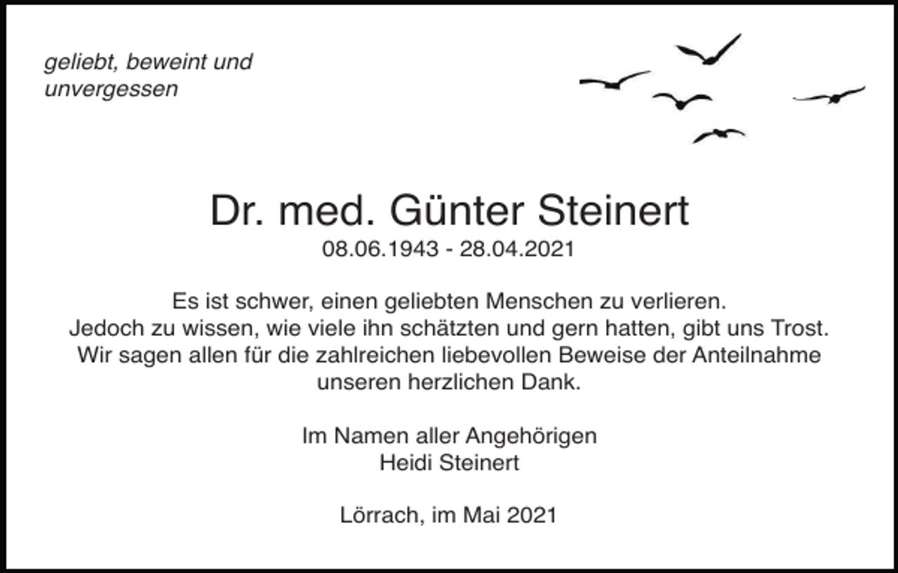 <p>2</p><p>geliebt, beweint und<br />unvergessen</p><p>Dr. med. Günter Steinert<br />08.06.1943 - 28.04.2021voegel himmel<br />taube regenbogen<br />Es ist schwer, einen geliebten Menschen zu verlieren.<br />Jedoch zu wissen, wie viele ihn schätzten und gern hatten, gibt uns Trost.<br />Wir sagen allen für die zahlreichen liebevollen Beweise der Anteilnahme<br />unseren herzlichen Dank.<br />Im Namen aller Angehörigen<br />Heidi Steinert<br />Lörrach, im Mai 2021</p>