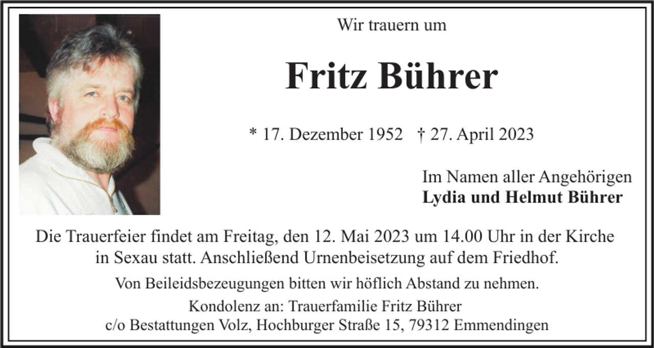 <p>Wir trauern um</p><p>Fritz Bührer<br />* 17. Dezember 1952 † 27. April 2023<br />Im Namen aller Angehörigen<br />Lydia und Helmut Bührer<br />Die Trauerfeier findet am Freitag, den 12. Mai 2023 um 14.00 Uhr in der Kirche<br />in Sexau statt. Anschließend Urnenbeisetzung auf dem Friedhof.<br />Von Beileidsbezeugungen bitten wir höflich Abstand zu nehmen.<br />Kondolenz an: Trauerfamilie Fritz Bührer<br />c/o Bestattungen Volz, Hochburger Straße 15, 79312 Emmendingen</p>