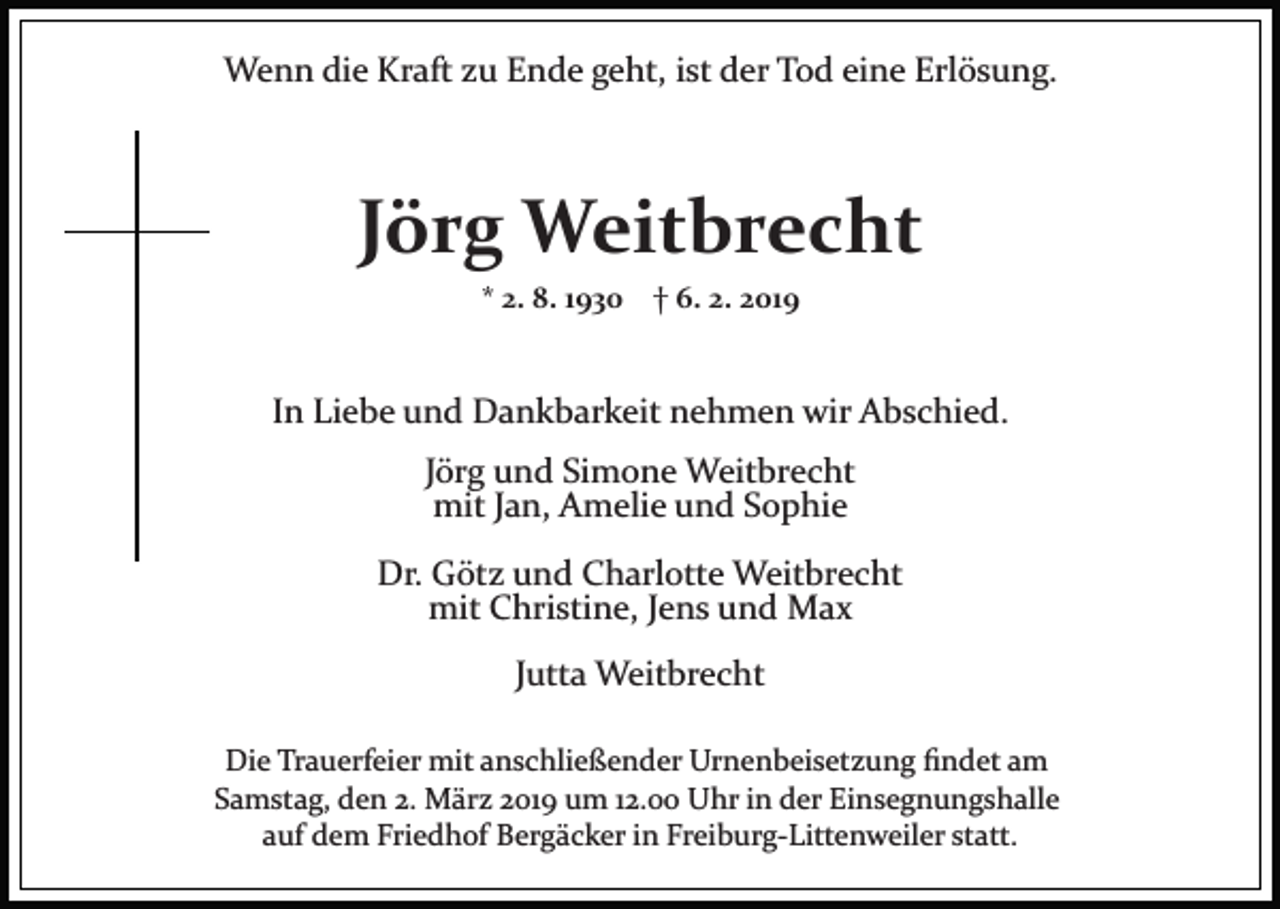 <p>Wenn die Kraft zu Ende geht, ist der Tod eine Erlösung.</p><p>Jörg Weitbrecht<br />* 2. 8. 1930 † 6. 2. 2019</p><p>In Liebe und Dankbarkeit nehmen wir Abschied.<br />Jörg und Simone Weitbrecht<br />mit Jan, Amelie und Sophie<br />Dr. Götz und Charlotte Weitbrecht<br />mit Christine, Jens und Max<br />Jutta Weitbrecht<br />Die Trauerfeier mit anschließender Urnenbeisetzung ﬁndet am<br />Samstag, den 2. März 2019 um 12.00 Uhr in der Einsegnungshalle<br />auf dem Friedhof Bergäcker in Freiburg­Littenweiler statt.</p>