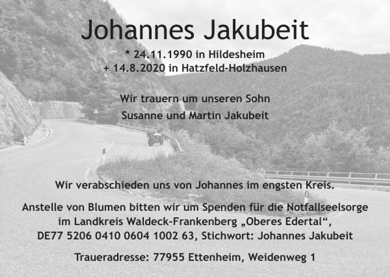 <p>Johannes Jakubeit<br />* 24.11.1990 in Hildesheim<br />+ 14.8.2020 in Hatzfeld-Holzhausen<br />Wir trauern um unseren Sohn<br />Susanne und Martin Jakubeit</p><p>Wir verabschieden uns von Johannes im engsten Kreis.<br />Anstelle von Blumen bitten wir um Spenden für die Notfallseelsorge<br />im Landkreis Waldeck-Frankenberg „Oberes Edertal“,<br />DE77 5206 041604 1002 63, Stichwort: Johannes Jakubeit<br />Traueradresse: 77955 Ettenheim, Weidenweg 1</p>