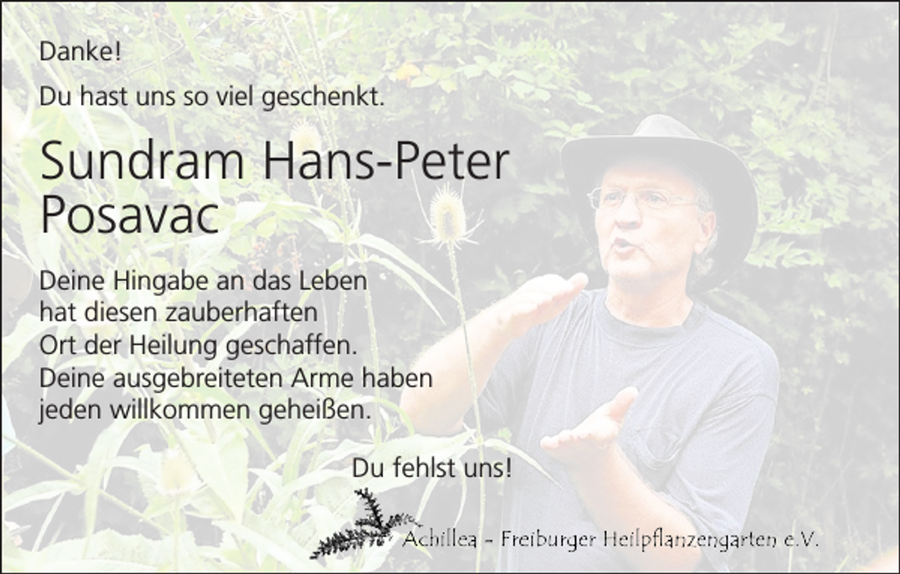 <p>Danke!<br />Du hast uns so viel geschenkt.</p><p>Sundram Hans-Peter<br />Posavac<br />Deine Hingabe an das Leben<br />hat diesen zauberhaften<br />Ort der Heilung geschaffen.<br />Deine ausgebreiteten Arme haben<br />jeden willkommen geheißen.<br />Du fehlst uns!</p>
