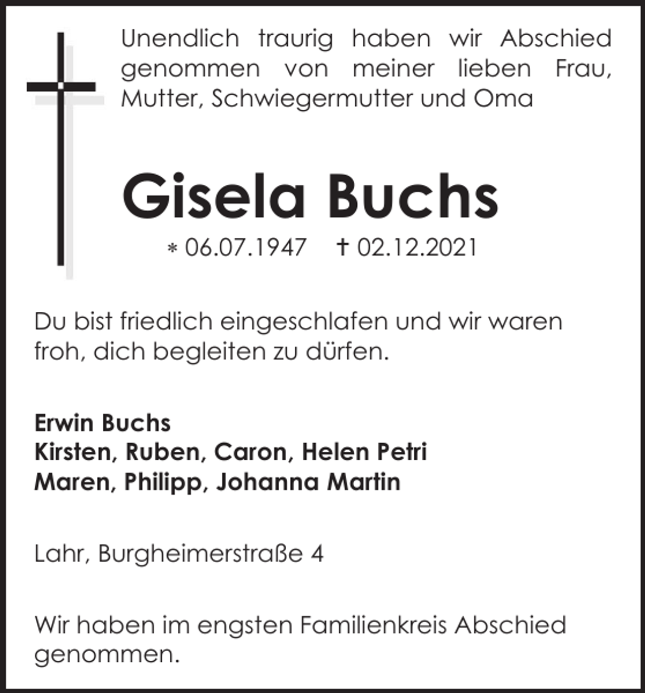 <p>Unendlich traurig haben wir Abschied<br />genommen von meiner lieben Frau,<br />Mutter, Schwiegermutter und Oma</p><p>Gisela Buchs<br /> 06.07.1947</p><p> 02.12.2021</p><p>Du bist friedlich eingeschlafen und wir waren<br />froh, dich begleiten zu dürfen.<br />Erwin Buchs<br />Kirsten, Ruben, Caron, Helen Petri<br />Maren, Philipp, Johanna Martin<br />Lahr, Burgheimerstraße 4<br />Wir haben im engsten Familienkreis Abschied<br />genommen.</p>