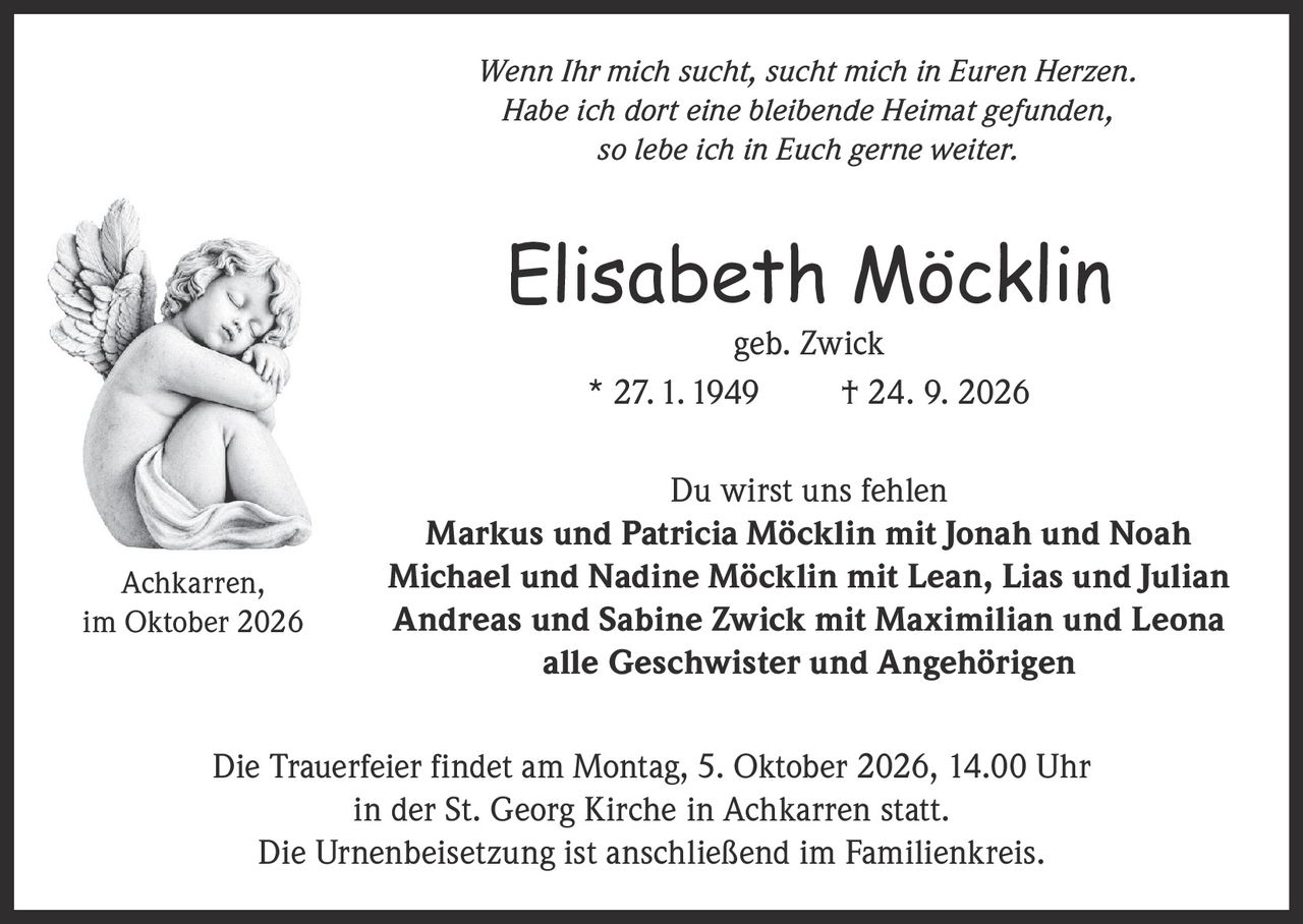 <p><i>Wenn Ihr mich sucht, sucht mich in Euren Herzen. Habe ich dort eine bleibende Heimat gefunden, so lebe ich in Euch gerne weiter.</i></p>

<p><strong>Elisabeth Möcklin</strong><br>geb. Zwick<br>* 27. 1. 1949 † 24. 9. 2026</p>

<p><strong>Du wirst uns fehlen</strong></p>

<p><strong>Markus und Patricia Möcklin</strong> mit Jonah und Noah<br>
<strong>Michael und Nadine Möcklin</strong> mit Lean, Lias und Julian<br>
<strong>Andreas und Sabine Zwick</strong> mit Maximilian und Leona<br>
alle Geschwister und Angehörigen</p>

<p>Die Trauerfeier findet am Montag, 5. Oktober 2026, 14.00 Uhr in der St. Georg Kirche in Achkarren statt. Die Urnenbeisetzung ist anschließend im Familienkreis.</p>

<p>Achkarren, im Oktober 2026</p>