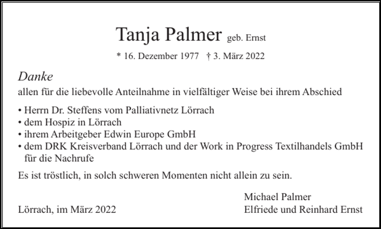 <p>Tanja Palmer geb. Ernst<br />* 16. Dezember 1977 † 3. März 2022</p><p>Danke<br />allen für die liebevolle Anteilnahme in vielfältiger Weise bei ihrem Abschied<br />• Herrn Dr. Steffens vom Palliativnetz Lörrach<br />• dem Hospiz in Lörrach<br />• ihrem Arbeitgeber Edwin Europe GmbH<br />• dem DRK Kreisverband Lörrach und der Work in Progress Textilhandels GmbH<br />für die Nachrufe<br />Es ist tröstlich, in solch schweren Momenten nicht allein zu sein.<br />Lörrach, im März 2022</p><p>Michael Palmer<br />Elfriede und Reinhard Ernst</p>